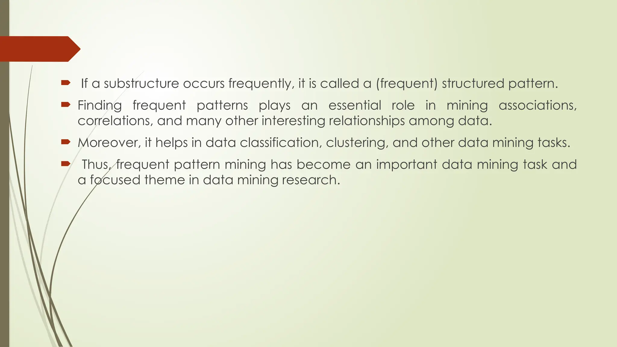  If a substructure occurs frequently, it is called a (frequent) structured pattern.
 Finding frequent patterns plays an essential role in mining associations,
correlations, and many other interesting relationships among data.
 Moreover, it helps in data classification, clustering, and other data mining tasks.
 Thus, frequent pattern mining has become an important data mining task and
a focused theme in data mining research.
 