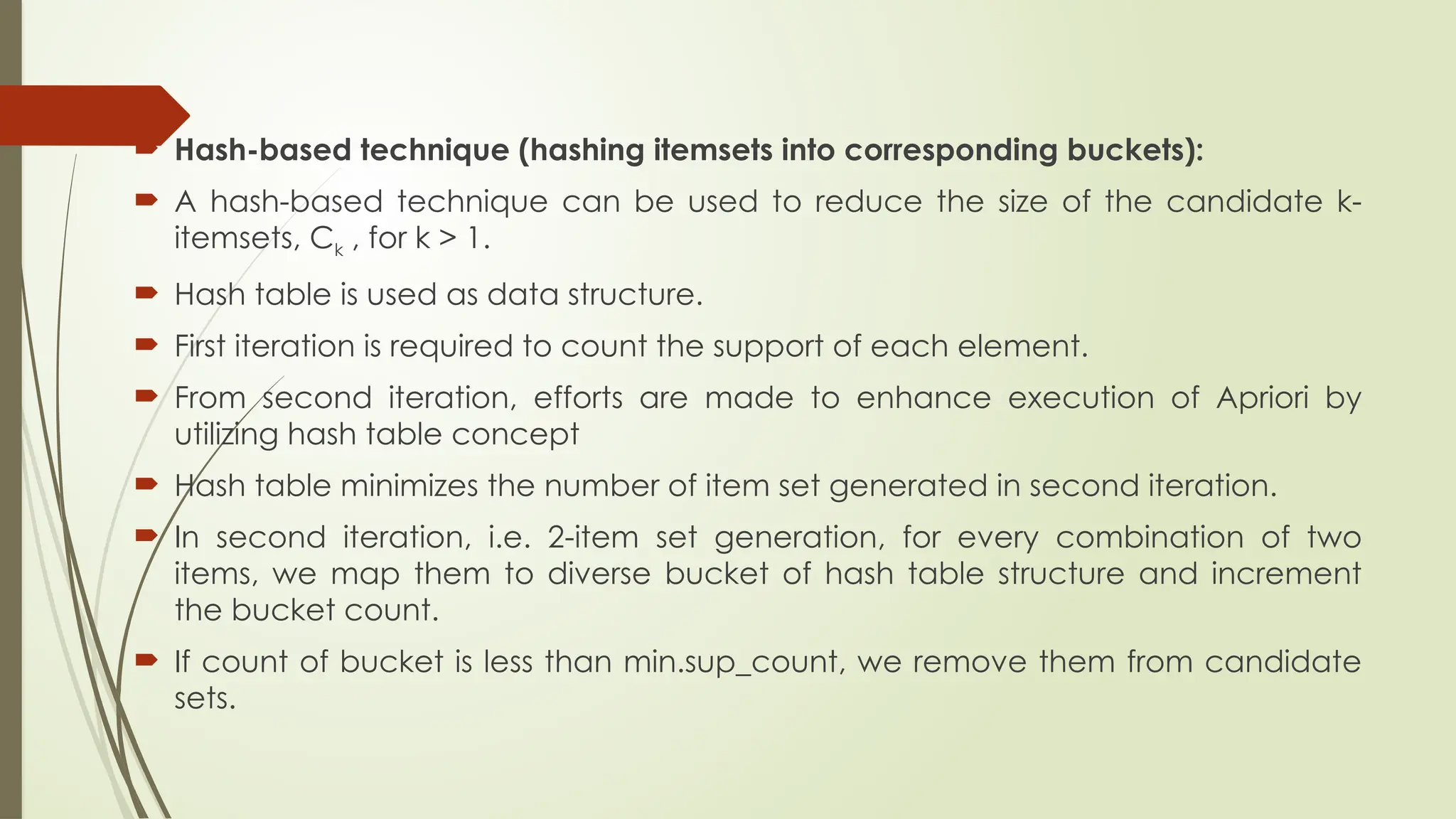  Hash-based technique (hashing itemsets into corresponding buckets):
 A hash-based technique can be used to reduce the size of the candidate k-
itemsets, Ck , for k > 1.
 Hash table is used as data structure.
 First iteration is required to count the support of each element.
 From second iteration, efforts are made to enhance execution of Apriori by
utilizing hash table concept
 Hash table minimizes the number of item set generated in second iteration.
 In second iteration, i.e. 2-item set generation, for every combination of two
items, we map them to diverse bucket of hash table structure and increment
the bucket count.
 If count of bucket is less than min.sup_count, we remove them from candidate
sets.
 