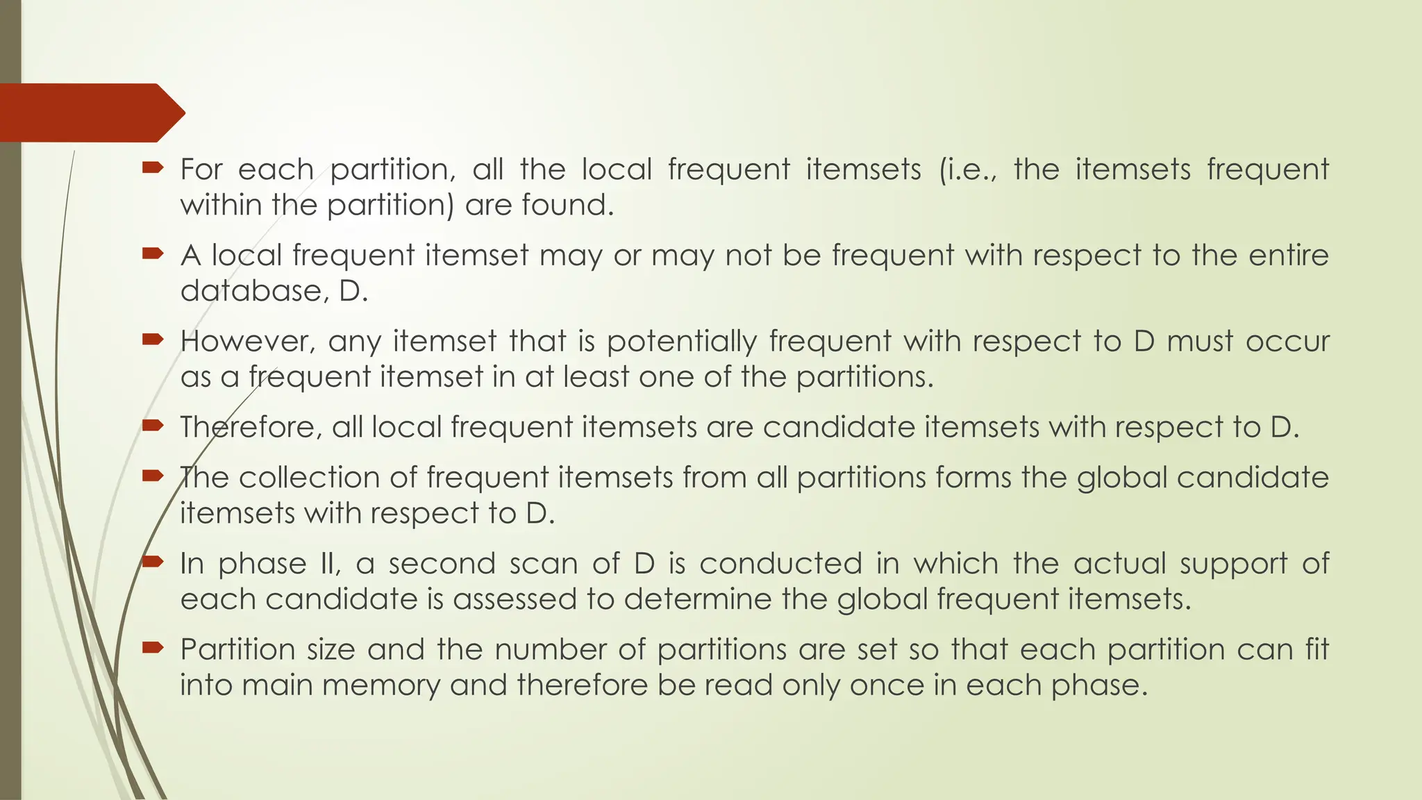  For each partition, all the local frequent itemsets (i.e., the itemsets frequent
within the partition) are found.
 A local frequent itemset may or may not be frequent with respect to the entire
database, D.
 However, any itemset that is potentially frequent with respect to D must occur
as a frequent itemset in at least one of the partitions.
 Therefore, all local frequent itemsets are candidate itemsets with respect to D.
 The collection of frequent itemsets from all partitions forms the global candidate
itemsets with respect to D.
 In phase II, a second scan of D is conducted in which the actual support of
each candidate is assessed to determine the global frequent itemsets.
 Partition size and the number of partitions are set so that each partition can fit
into main memory and therefore be read only once in each phase.
 
