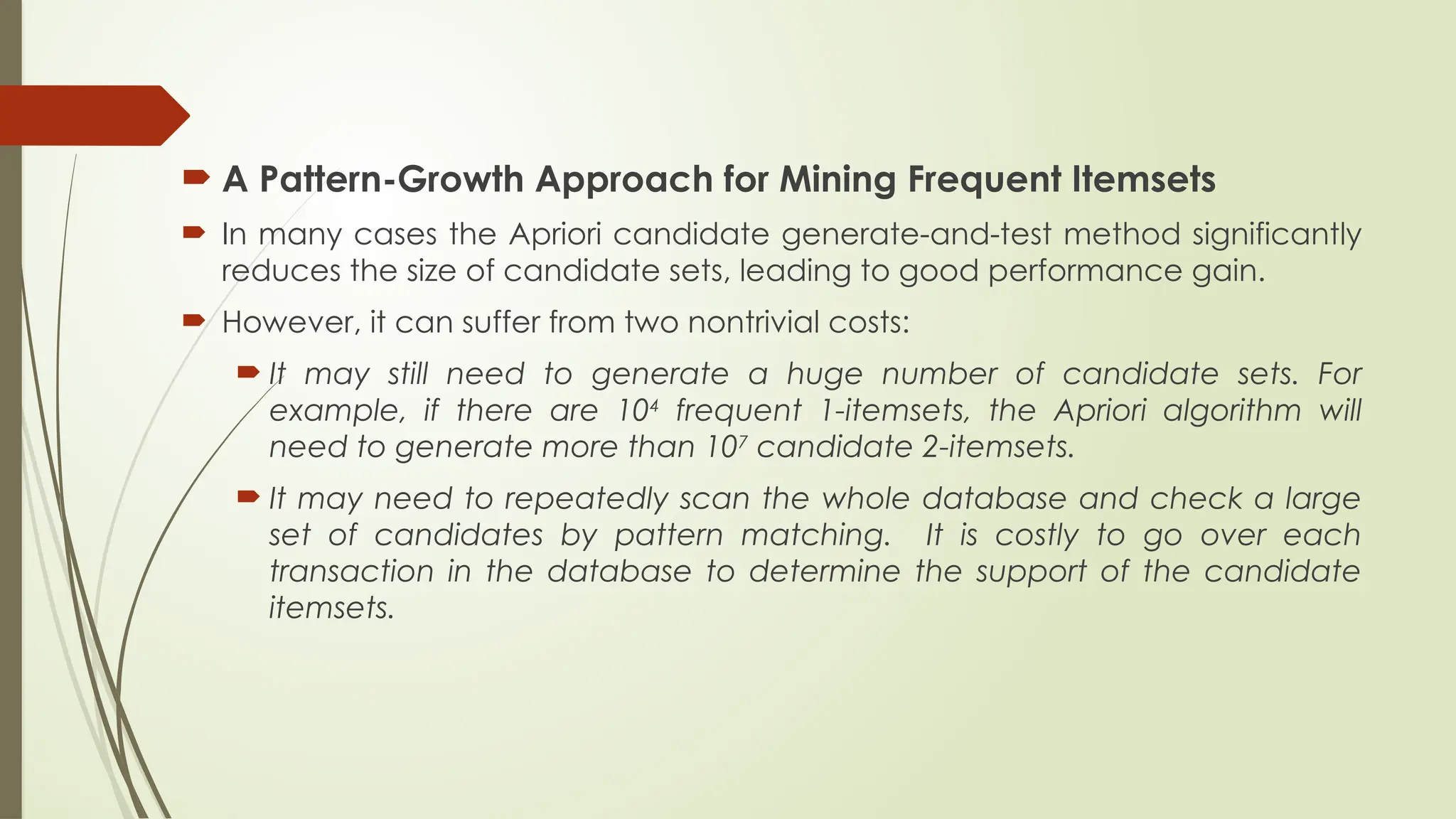  A Pattern-Growth Approach for Mining Frequent Itemsets
 In many cases the Apriori candidate generate-and-test method significantly
reduces the size of candidate sets, leading to good performance gain.
 However, it can suffer from two nontrivial costs:
 It may still need to generate a huge number of candidate sets. For
example, if there are 104
frequent 1-itemsets, the Apriori algorithm will
need to generate more than 107
candidate 2-itemsets.
 It may need to repeatedly scan the whole database and check a large
set of candidates by pattern matching. It is costly to go over each
transaction in the database to determine the support of the candidate
itemsets.
 