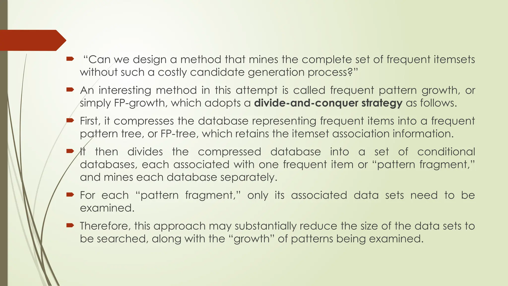  “Can we design a method that mines the complete set of frequent itemsets
without such a costly candidate generation process?”
 An interesting method in this attempt is called frequent pattern growth, or
simply FP-growth, which adopts a divide-and-conquer strategy as follows.
 First, it compresses the database representing frequent items into a frequent
pattern tree, or FP-tree, which retains the itemset association information.
 It then divides the compressed database into a set of conditional
databases, each associated with one frequent item or “pattern fragment,”
and mines each database separately.
 For each “pattern fragment,” only its associated data sets need to be
examined.
 Therefore, this approach may substantially reduce the size of the data sets to
be searched, along with the “growth” of patterns being examined.
 