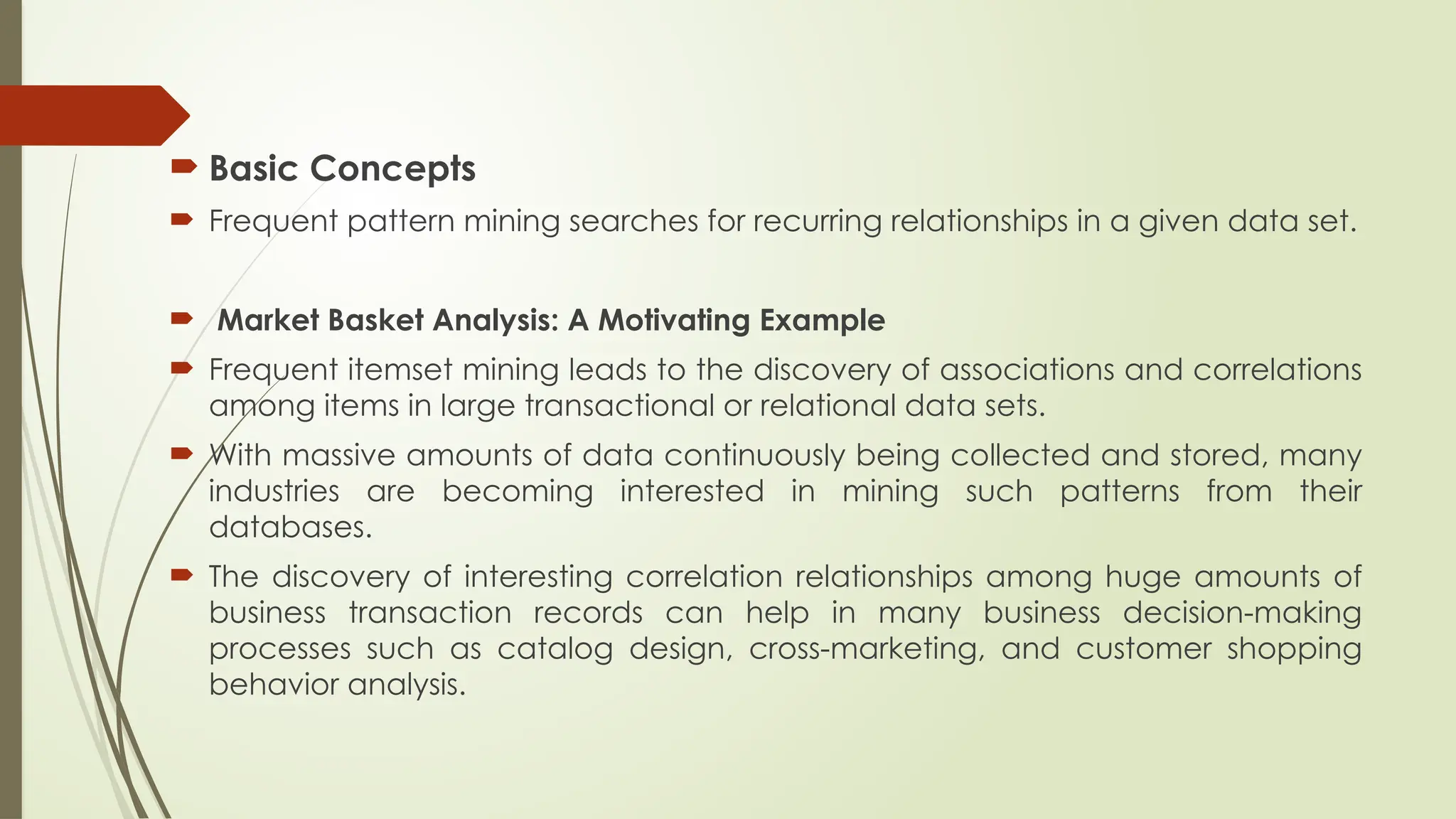  Basic Concepts
 Frequent pattern mining searches for recurring relationships in a given data set.
 Market Basket Analysis: A Motivating Example
 Frequent itemset mining leads to the discovery of associations and correlations
among items in large transactional or relational data sets.
 With massive amounts of data continuously being collected and stored, many
industries are becoming interested in mining such patterns from their
databases.
 The discovery of interesting correlation relationships among huge amounts of
business transaction records can help in many business decision-making
processes such as catalog design, cross-marketing, and customer shopping
behavior analysis.
 