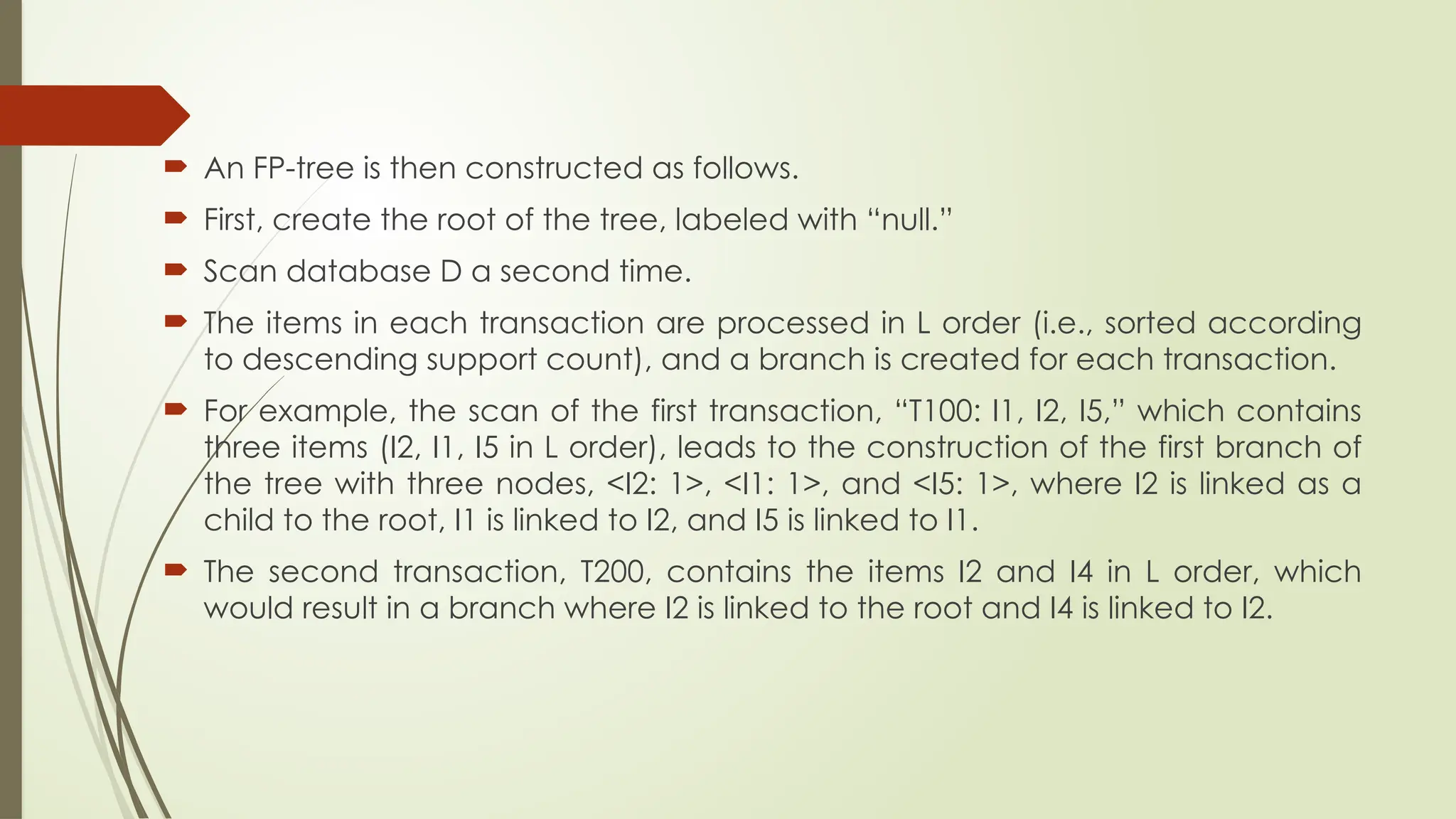  An FP-tree is then constructed as follows.
 First, create the root of the tree, labeled with “null.”
 Scan database D a second time.
 The items in each transaction are processed in L order (i.e., sorted according
to descending support count), and a branch is created for each transaction.
 For example, the scan of the first transaction, “T100: I1, I2, I5,” which contains
three items (I2, I1, I5 in L order), leads to the construction of the first branch of
the tree with three nodes, <I2: 1>, <I1: 1>, and <I5: 1>, where I2 is linked as a
child to the root, I1 is linked to I2, and I5 is linked to I1.
 The second transaction, T200, contains the items I2 and I4 in L order, which
would result in a branch where I2 is linked to the root and I4 is linked to I2.
 