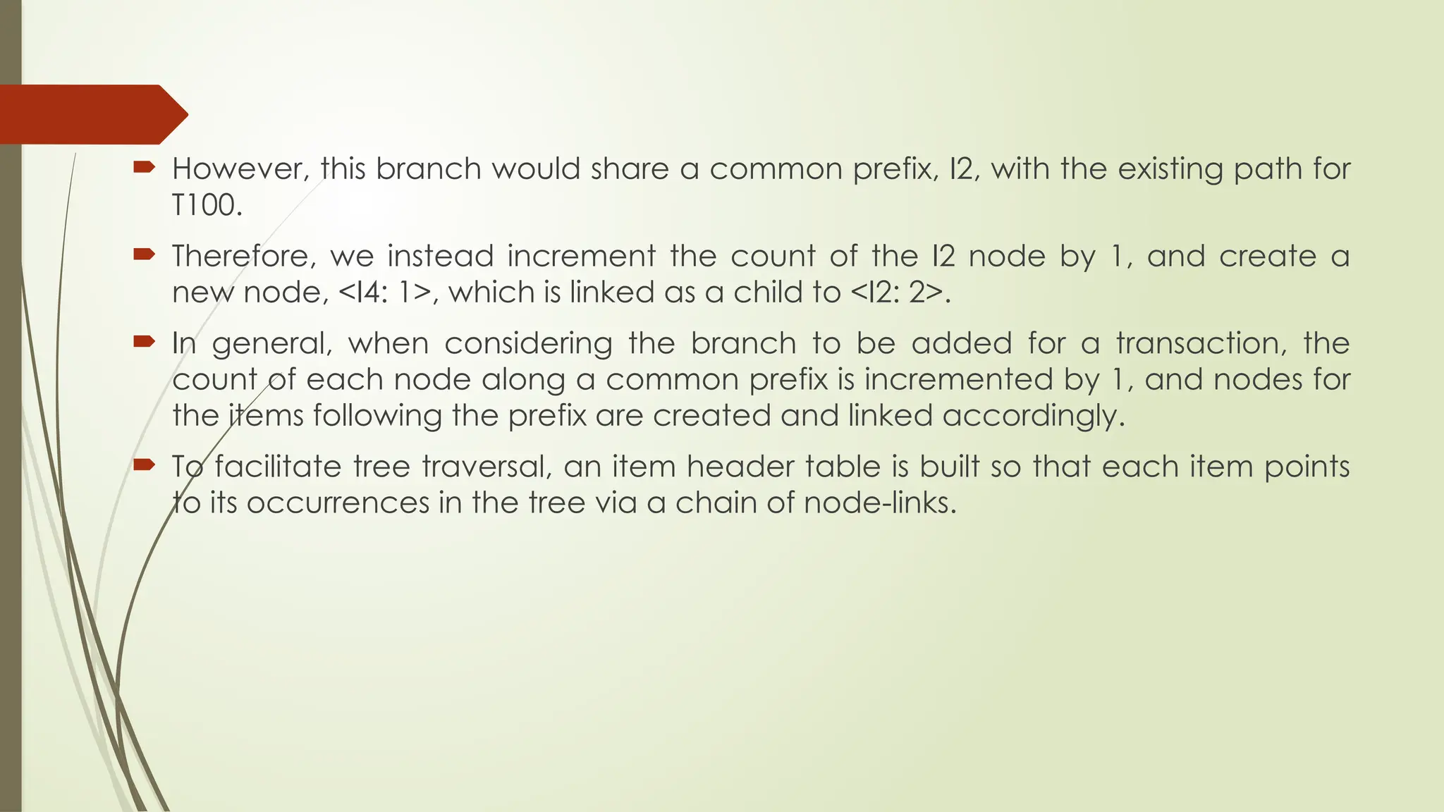  However, this branch would share a common prefix, I2, with the existing path for
T100.
 Therefore, we instead increment the count of the I2 node by 1, and create a
new node, <I4: 1>, which is linked as a child to <I2: 2>.
 In general, when considering the branch to be added for a transaction, the
count of each node along a common prefix is incremented by 1, and nodes for
the items following the prefix are created and linked accordingly.
 To facilitate tree traversal, an item header table is built so that each item points
to its occurrences in the tree via a chain of node-links.
 