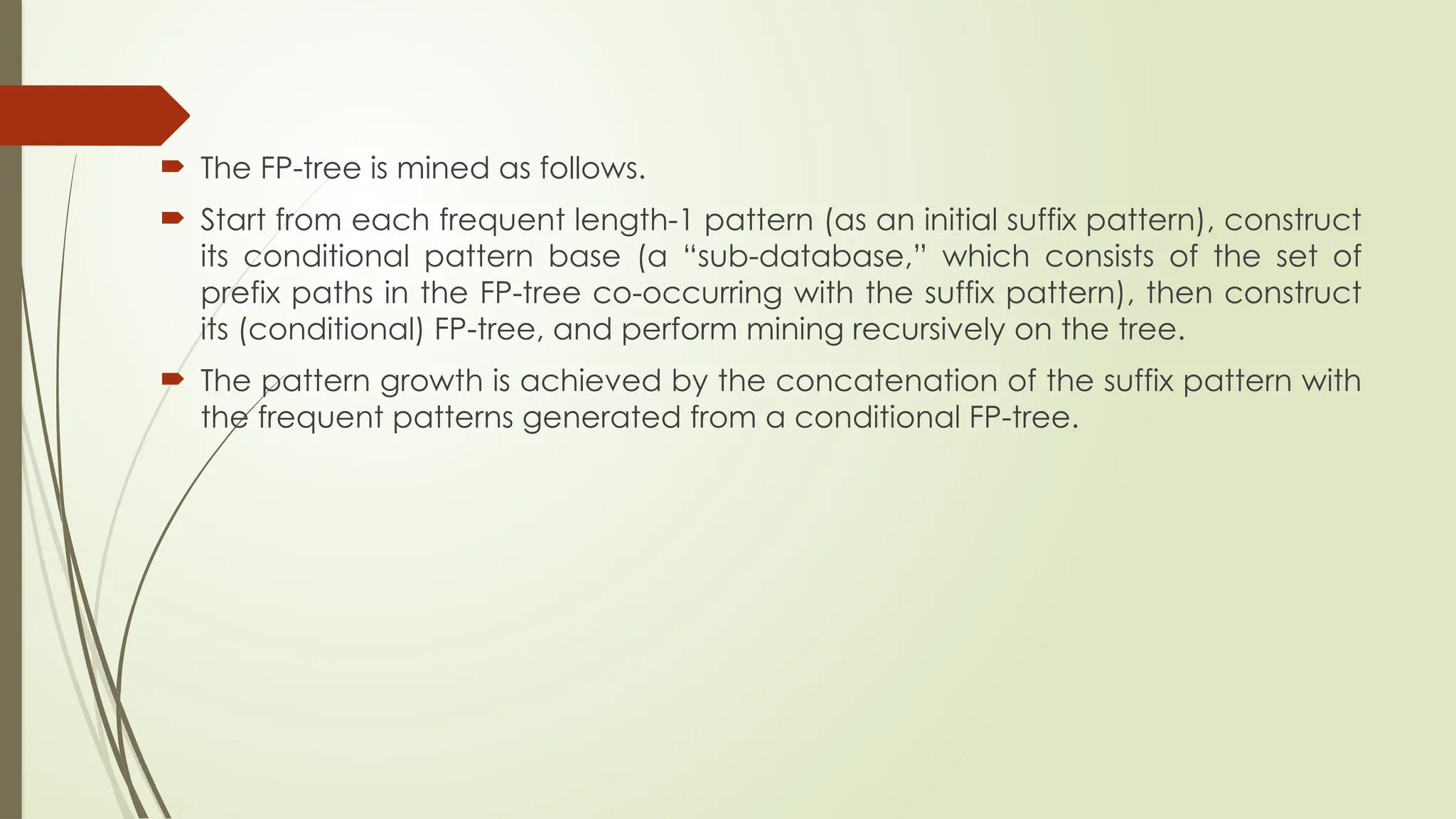  The FP-tree is mined as follows.
 Start from each frequent length-1 pattern (as an initial suffix pattern), construct
its conditional pattern base (a “sub-database,” which consists of the set of
prefix paths in the FP-tree co-occurring with the suffix pattern), then construct
its (conditional) FP-tree, and perform mining recursively on the tree.
 The pattern growth is achieved by the concatenation of the suffix pattern with
the frequent patterns generated from a conditional FP-tree.
 
