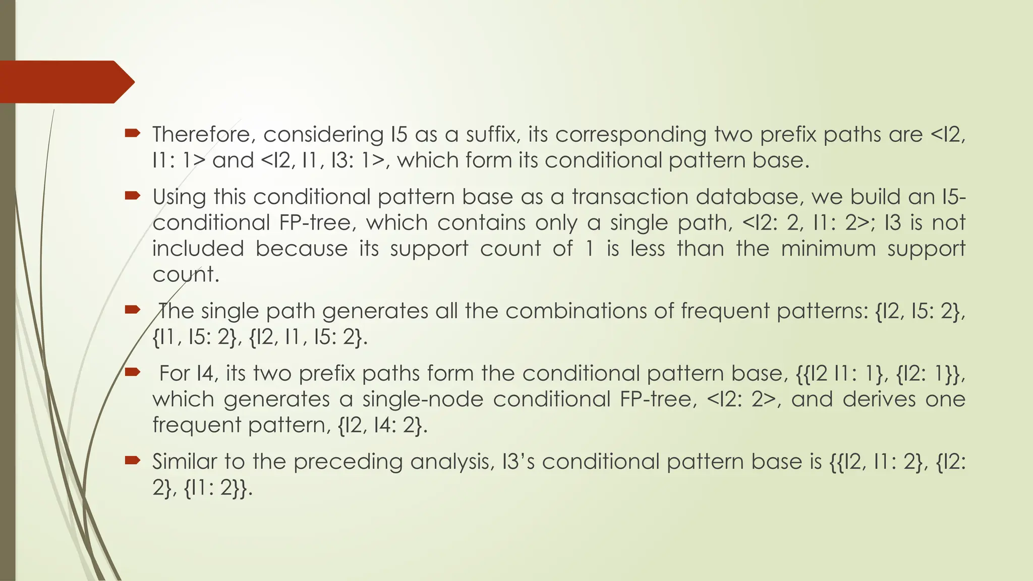  Therefore, considering I5 as a suffix, its corresponding two prefix paths are <I2,
I1: 1> and <I2, I1, I3: 1>, which form its conditional pattern base.
 Using this conditional pattern base as a transaction database, we build an I5-
conditional FP-tree, which contains only a single path, <I2: 2, I1: 2>; I3 is not
included because its support count of 1 is less than the minimum support
count.
 The single path generates all the combinations of frequent patterns: {I2, I5: 2},
{I1, I5: 2}, {I2, I1, I5: 2}.
 For I4, its two prefix paths form the conditional pattern base, {{I2 I1: 1}, {I2: 1}},
which generates a single-node conditional FP-tree, <I2: 2>, and derives one
frequent pattern, {I2, I4: 2}.
 Similar to the preceding analysis, I3’s conditional pattern base is {{I2, I1: 2}, {I2:
2}, {I1: 2}}.
 