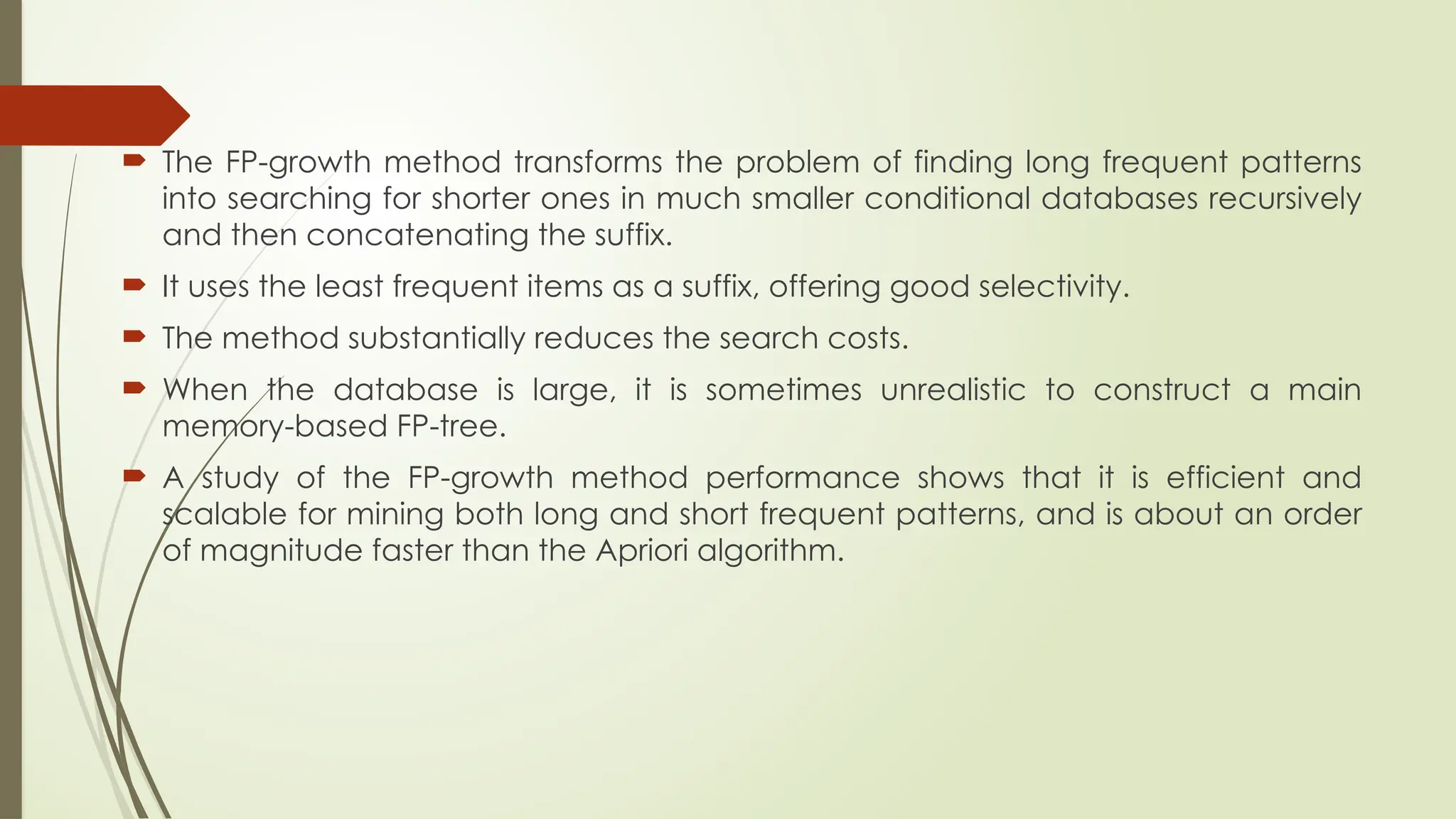  The FP-growth method transforms the problem of finding long frequent patterns
into searching for shorter ones in much smaller conditional databases recursively
and then concatenating the suffix.
 It uses the least frequent items as a suffix, offering good selectivity.
 The method substantially reduces the search costs.
 When the database is large, it is sometimes unrealistic to construct a main
memory-based FP-tree.
 A study of the FP-growth method performance shows that it is efficient and
scalable for mining both long and short frequent patterns, and is about an order
of magnitude faster than the Apriori algorithm.
 