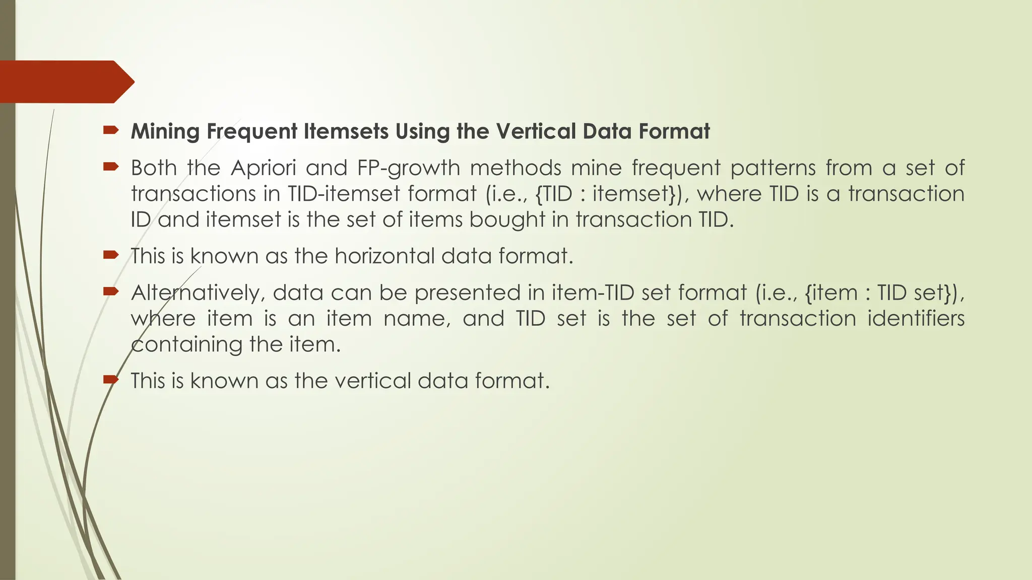  Mining Frequent Itemsets Using the Vertical Data Format
 Both the Apriori and FP-growth methods mine frequent patterns from a set of
transactions in TID-itemset format (i.e., {TID : itemset}), where TID is a transaction
ID and itemset is the set of items bought in transaction TID.
 This is known as the horizontal data format.
 Alternatively, data can be presented in item-TID set format (i.e., {item : TID set}),
where item is an item name, and TID set is the set of transaction identifiers
containing the item.
 This is known as the vertical data format.
 