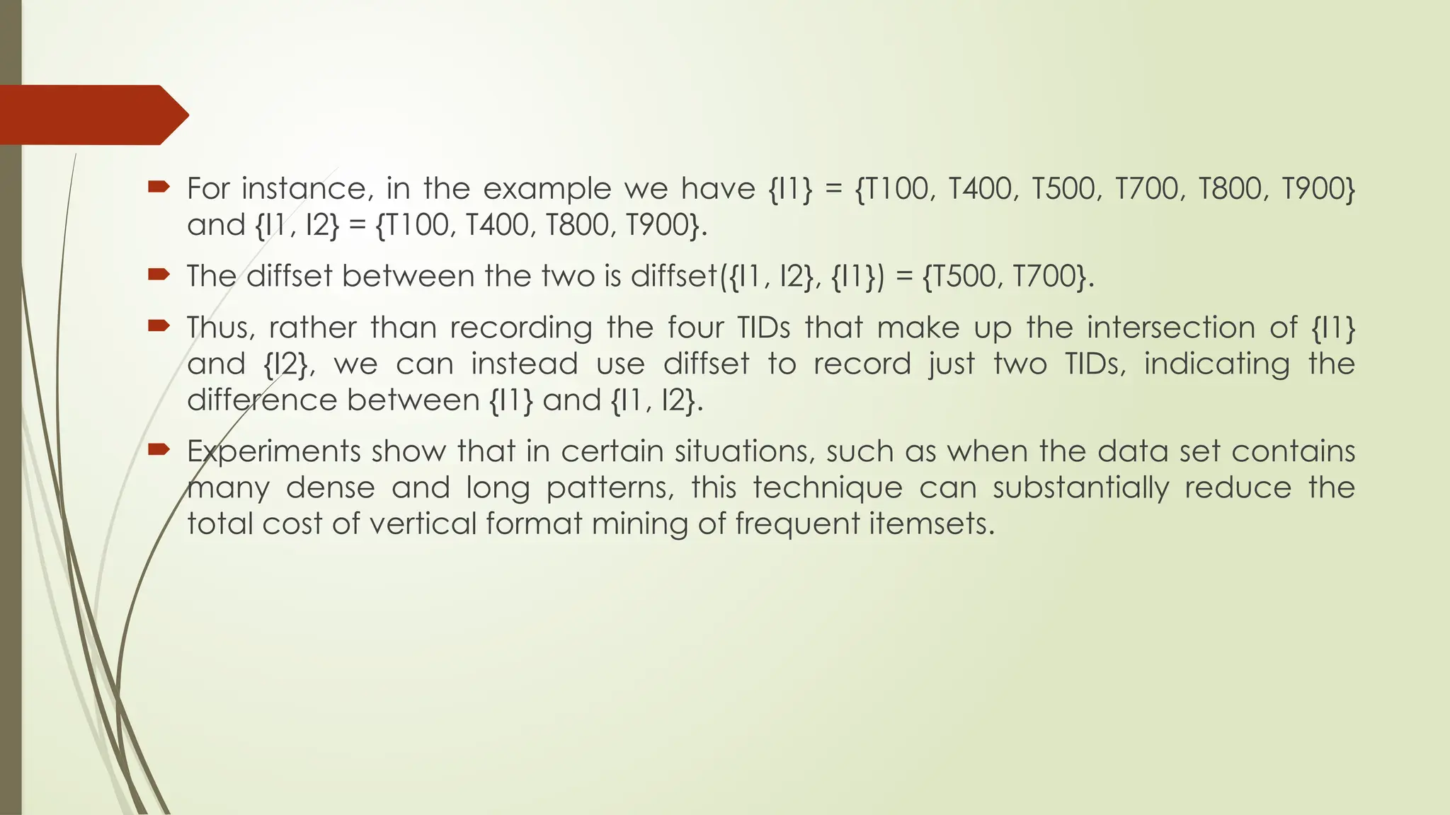  For instance, in the example we have {I1} = {T100, T400, T500, T700, T800, T900}
and {I1, I2} = {T100, T400, T800, T900}.
 The diffset between the two is diffset({I1, I2}, {I1}) = {T500, T700}.
 Thus, rather than recording the four TIDs that make up the intersection of {I1}
and {I2}, we can instead use diffset to record just two TIDs, indicating the
difference between {I1} and {I1, I2}.
 Experiments show that in certain situations, such as when the data set contains
many dense and long patterns, this technique can substantially reduce the
total cost of vertical format mining of frequent itemsets.
 