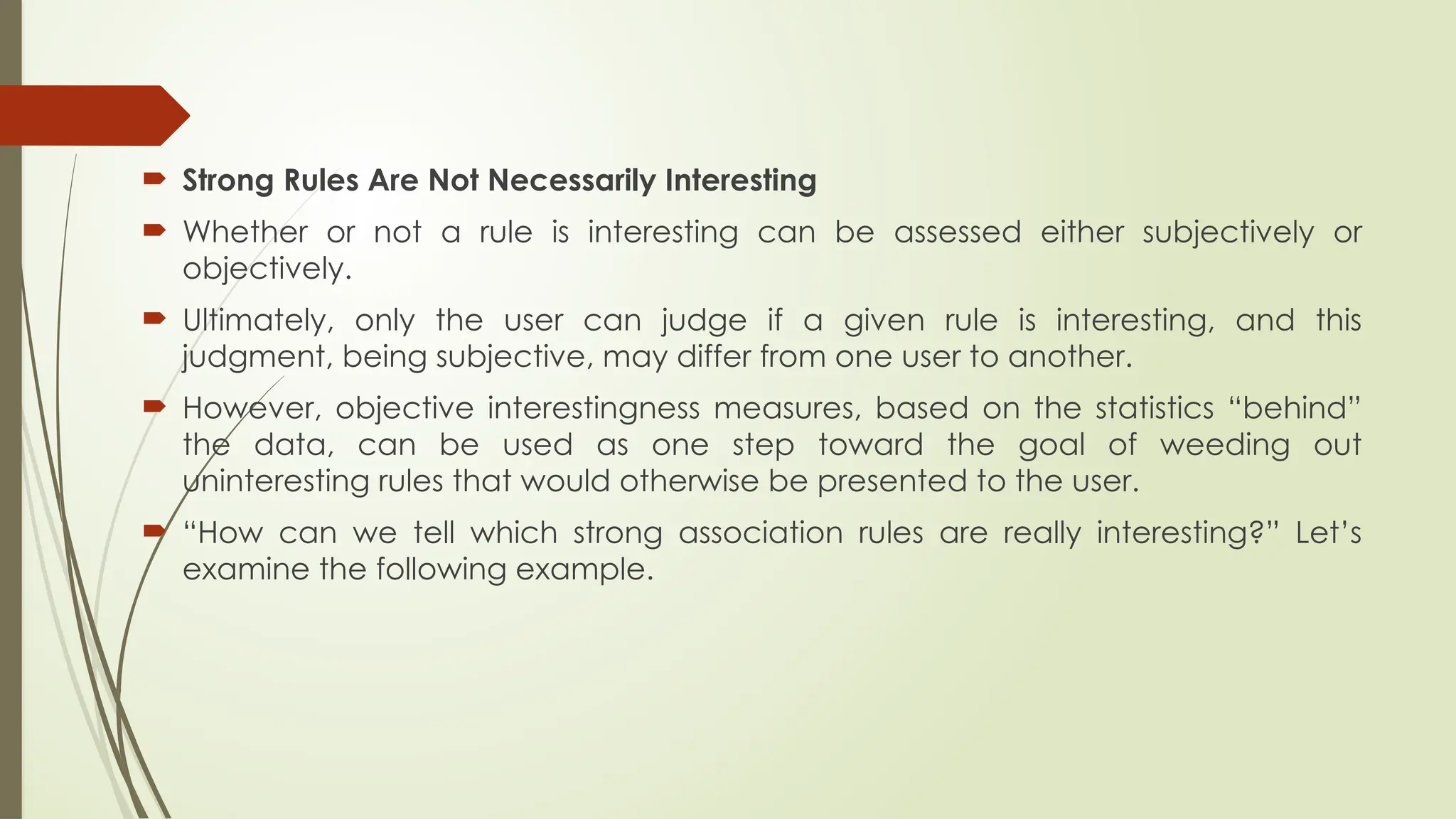  Strong Rules Are Not Necessarily Interesting
 Whether or not a rule is interesting can be assessed either subjectively or
objectively.
 Ultimately, only the user can judge if a given rule is interesting, and this
judgment, being subjective, may differ from one user to another.
 However, objective interestingness measures, based on the statistics “behind”
the data, can be used as one step toward the goal of weeding out
uninteresting rules that would otherwise be presented to the user.
 “How can we tell which strong association rules are really interesting?” Let’s
examine the following example.
 