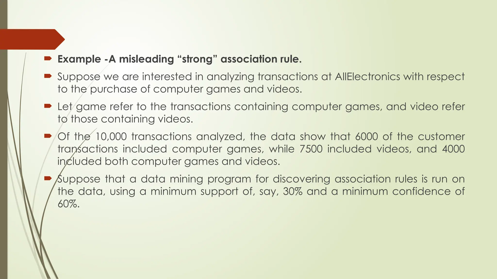  Example -A misleading “strong” association rule.
 Suppose we are interested in analyzing transactions at AllElectronics with respect
to the purchase of computer games and videos.
 Let game refer to the transactions containing computer games, and video refer
to those containing videos.
 Of the 10,000 transactions analyzed, the data show that 6000 of the customer
transactions included computer games, while 7500 included videos, and 4000
included both computer games and videos.
 Suppose that a data mining program for discovering association rules is run on
the data, using a minimum support of, say, 30% and a minimum confidence of
60%.
 