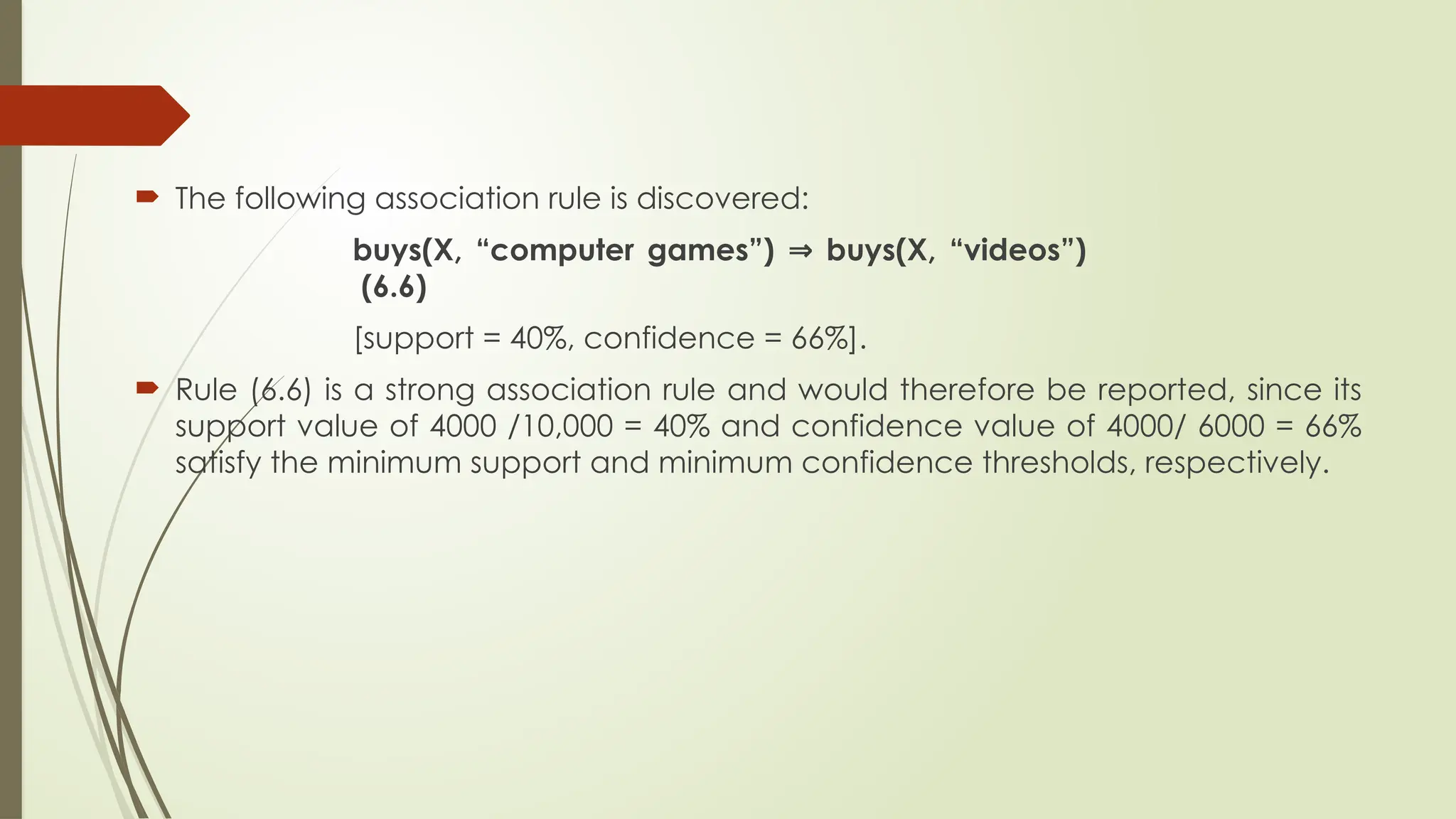  The following association rule is discovered:
buys(X, “computer games”) buys(X, “videos”)
⇒
(6.6)
[support = 40%, confidence = 66%].
 Rule (6.6) is a strong association rule and would therefore be reported, since its
support value of 4000 /10,000 = 40% and confidence value of 4000/ 6000 = 66%
satisfy the minimum support and minimum confidence thresholds, respectively.
 