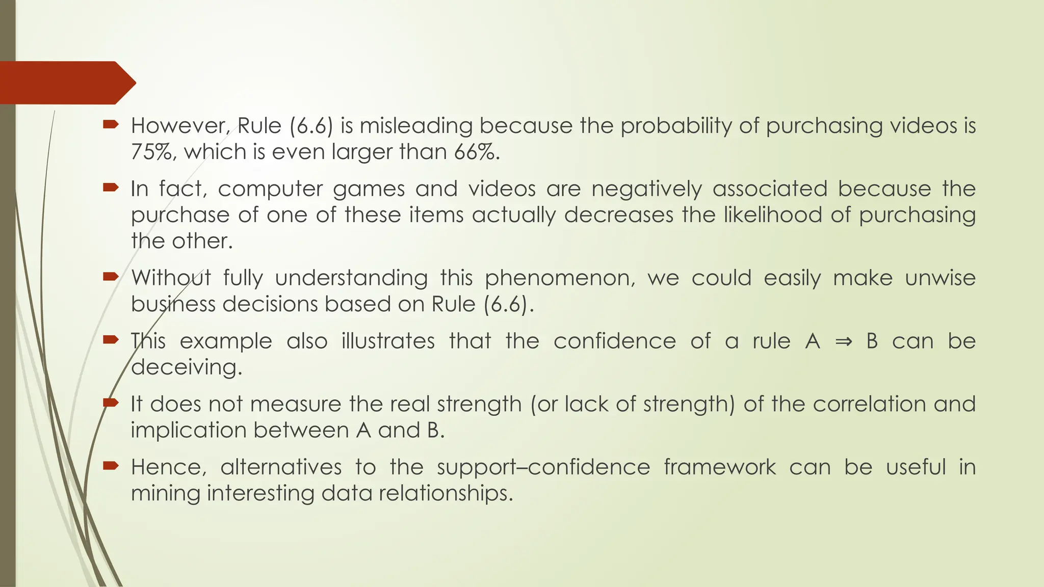  However, Rule (6.6) is misleading because the probability of purchasing videos is
75%, which is even larger than 66%.
 In fact, computer games and videos are negatively associated because the
purchase of one of these items actually decreases the likelihood of purchasing
the other.
 Without fully understanding this phenomenon, we could easily make unwise
business decisions based on Rule (6.6).
 This example also illustrates that the confidence of a rule A B can be
⇒
deceiving.
 It does not measure the real strength (or lack of strength) of the correlation and
implication between A and B.
 Hence, alternatives to the support–confidence framework can be useful in
mining interesting data relationships.
 