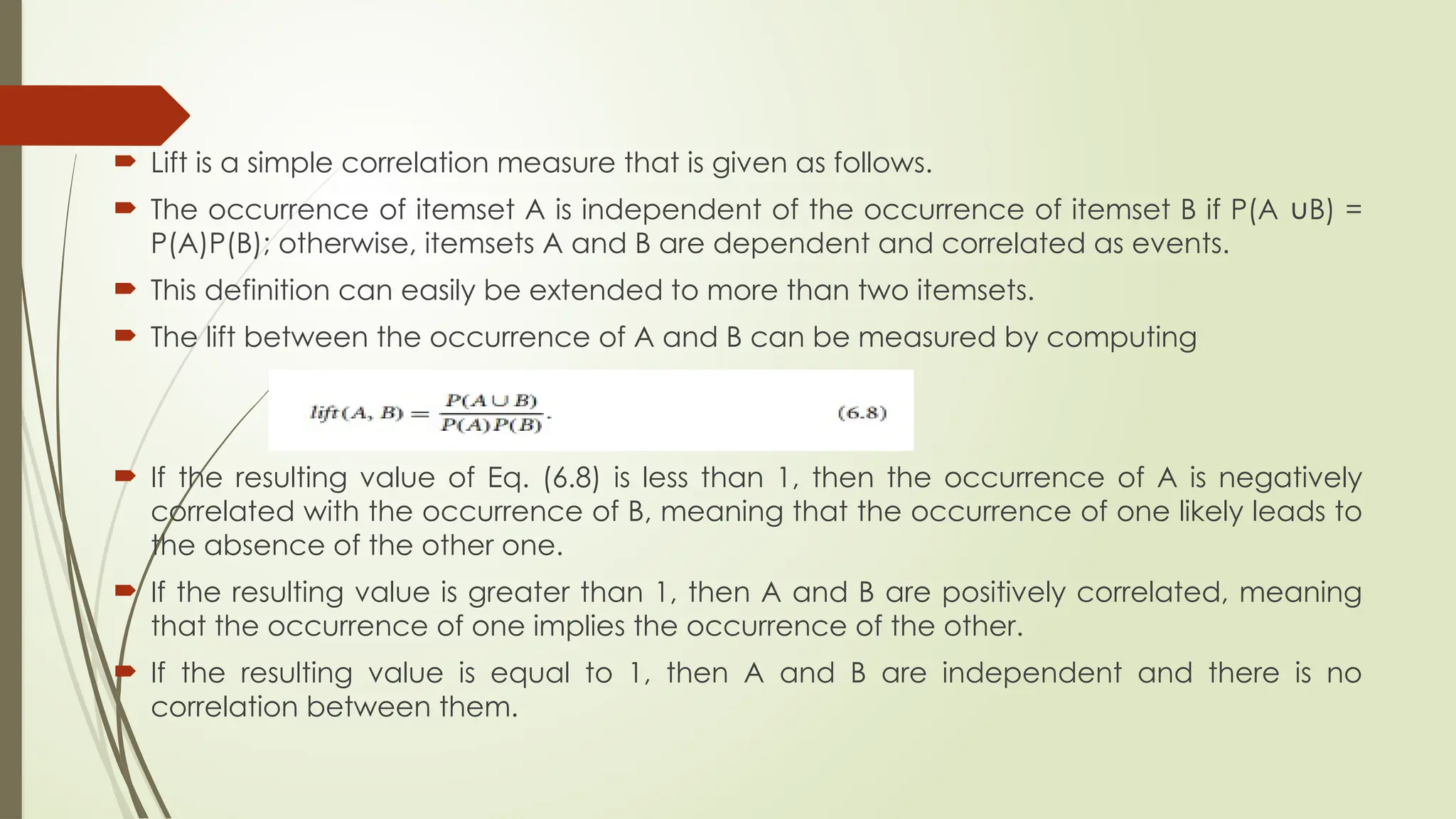  Lift is a simple correlation measure that is given as follows.
 The occurrence of itemset A is independent of the occurrence of itemset B if P(A B) =
∪
P(A)P(B); otherwise, itemsets A and B are dependent and correlated as events.
 This definition can easily be extended to more than two itemsets.
 The lift between the occurrence of A and B can be measured by computing
 If the resulting value of Eq. (6.8) is less than 1, then the occurrence of A is negatively
correlated with the occurrence of B, meaning that the occurrence of one likely leads to
the absence of the other one.
 If the resulting value is greater than 1, then A and B are positively correlated, meaning
that the occurrence of one implies the occurrence of the other.
 If the resulting value is equal to 1, then A and B are independent and there is no
correlation between them.
 