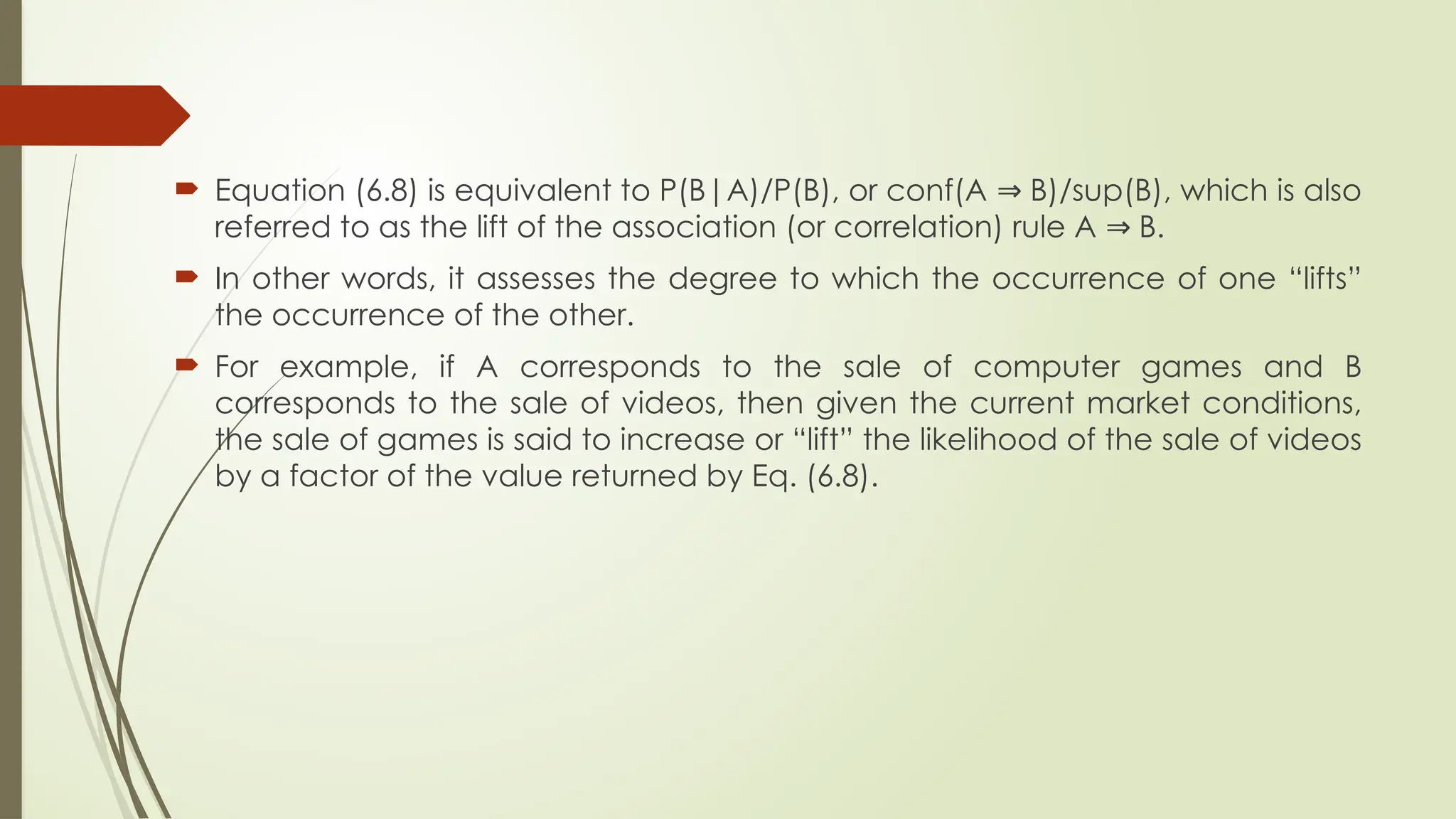  Equation (6.8) is equivalent to P(B|A)/P(B), or conf(A B)/sup(B), which is also
⇒
referred to as the lift of the association (or correlation) rule A B.
⇒
 In other words, it assesses the degree to which the occurrence of one “lifts”
the occurrence of the other.
 For example, if A corresponds to the sale of computer games and B
corresponds to the sale of videos, then given the current market conditions,
the sale of games is said to increase or “lift” the likelihood of the sale of videos
by a factor of the value returned by Eq. (6.8).
 