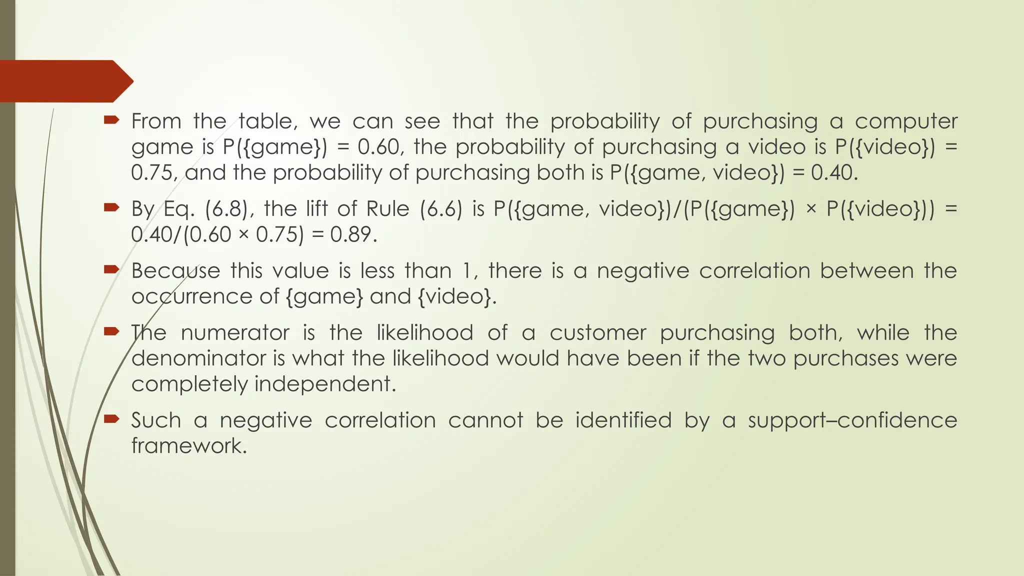  From the table, we can see that the probability of purchasing a computer
game is P({game}) = 0.60, the probability of purchasing a video is P({video}) =
0.75, and the probability of purchasing both is P({game, video}) = 0.40.
 By Eq. (6.8), the lift of Rule (6.6) is P({game, video})/(P({game}) × P({video})) =
0.40/(0.60 × 0.75) = 0.89.
 Because this value is less than 1, there is a negative correlation between the
occurrence of {game} and {video}.
 The numerator is the likelihood of a customer purchasing both, while the
denominator is what the likelihood would have been if the two purchases were
completely independent.
 Such a negative correlation cannot be identified by a support–confidence
framework.
 