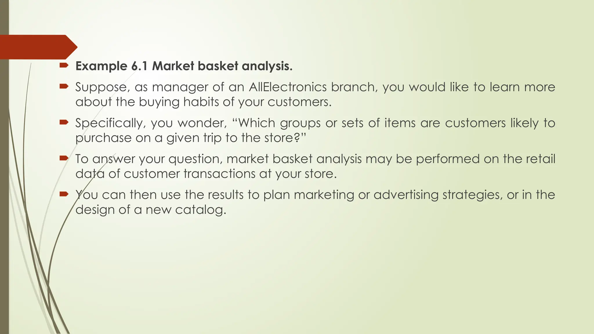  Example 6.1 Market basket analysis.
 Suppose, as manager of an AllElectronics branch, you would like to learn more
about the buying habits of your customers.
 Specifically, you wonder, “Which groups or sets of items are customers likely to
purchase on a given trip to the store?”
 To answer your question, market basket analysis may be performed on the retail
data of customer transactions at your store.
 You can then use the results to plan marketing or advertising strategies, or in the
design of a new catalog.
 