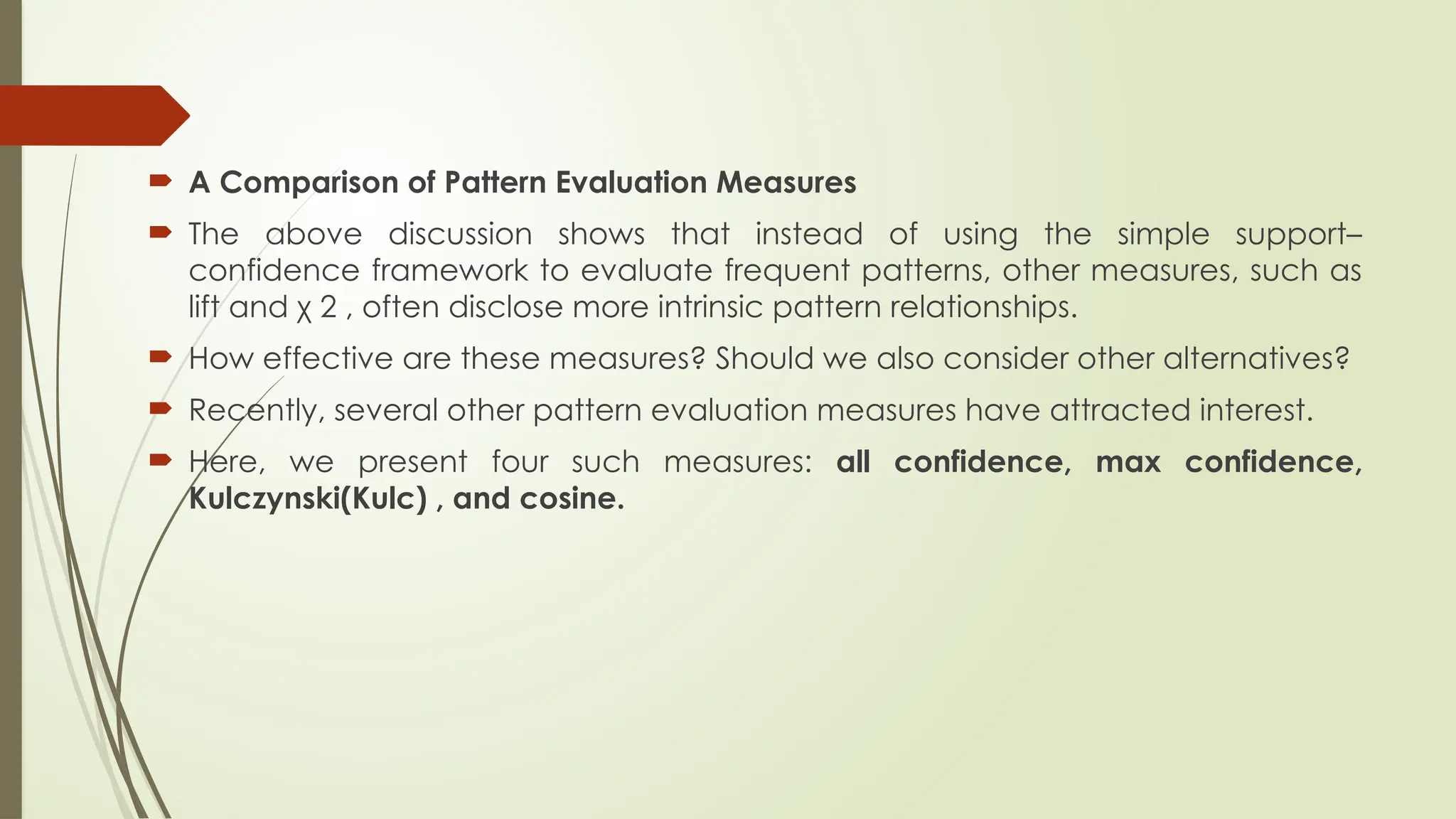  A Comparison of Pattern Evaluation Measures
 The above discussion shows that instead of using the simple support–
confidence framework to evaluate frequent patterns, other measures, such as
lift and χ 2 , often disclose more intrinsic pattern relationships.
 How effective are these measures? Should we also consider other alternatives?
 Recently, several other pattern evaluation measures have attracted interest.
 Here, we present four such measures: all confidence, max confidence,
Kulczynski(Kulc) , and cosine.
 