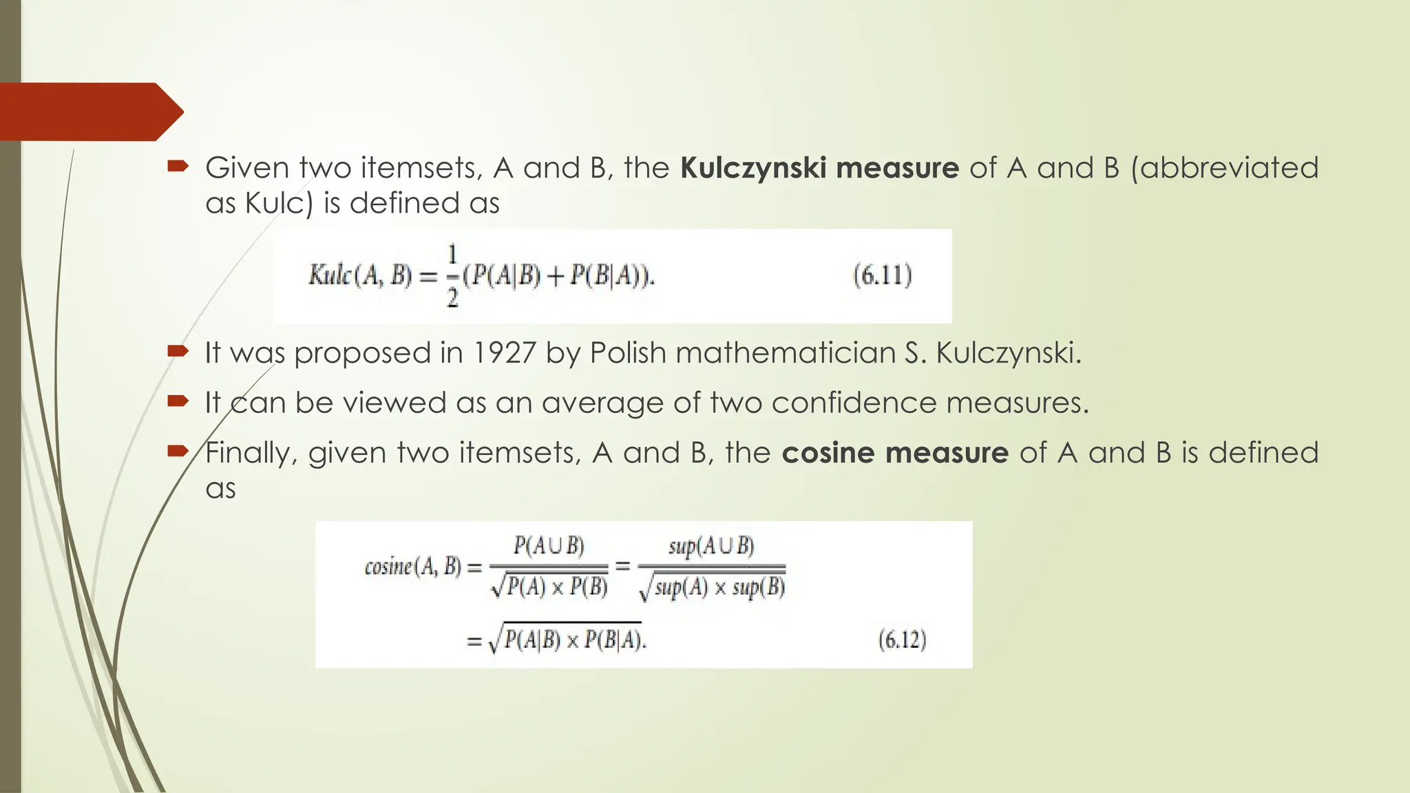  Given two itemsets, A and B, the Kulczynski measure of A and B (abbreviated
as Kulc) is defined as
 It was proposed in 1927 by Polish mathematician S. Kulczynski.
 It can be viewed as an average of two confidence measures.
 Finally, given two itemsets, A and B, the cosine measure of A and B is defined
as
 
