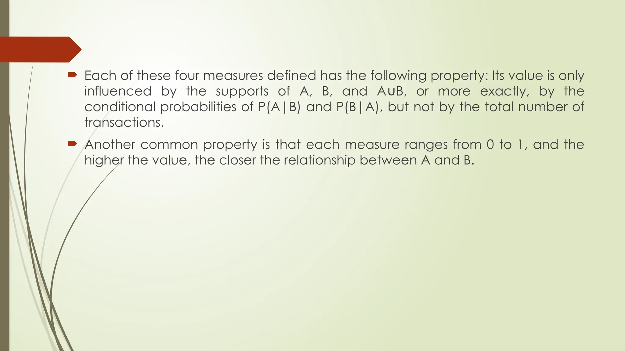  Each of these four measures defined has the following property: Its value is only
influenced by the supports of A, B, and A B, or more exactly, by the
∪
conditional probabilities of P(A|B) and P(B|A), but not by the total number of
transactions.
 Another common property is that each measure ranges from 0 to 1, and the
higher the value, the closer the relationship between A and B.
 
