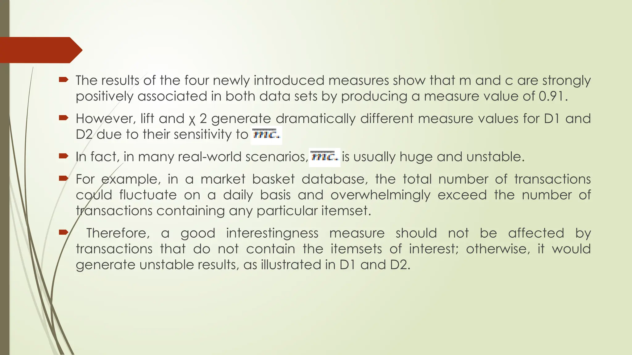  The results of the four newly introduced measures show that m and c are strongly
positively associated in both data sets by producing a measure value of 0.91.
 However, lift and χ 2 generate dramatically different measure values for D1 and
D2 due to their sensitivity to
 In fact, in many real-world scenarios, is is usually huge and unstable.
 For example, in a market basket database, the total number of transactions
could fluctuate on a daily basis and overwhelmingly exceed the number of
transactions containing any particular itemset.
 Therefore, a good interestingness measure should not be affected by
transactions that do not contain the itemsets of interest; otherwise, it would
generate unstable results, as illustrated in D1 and D2.
 