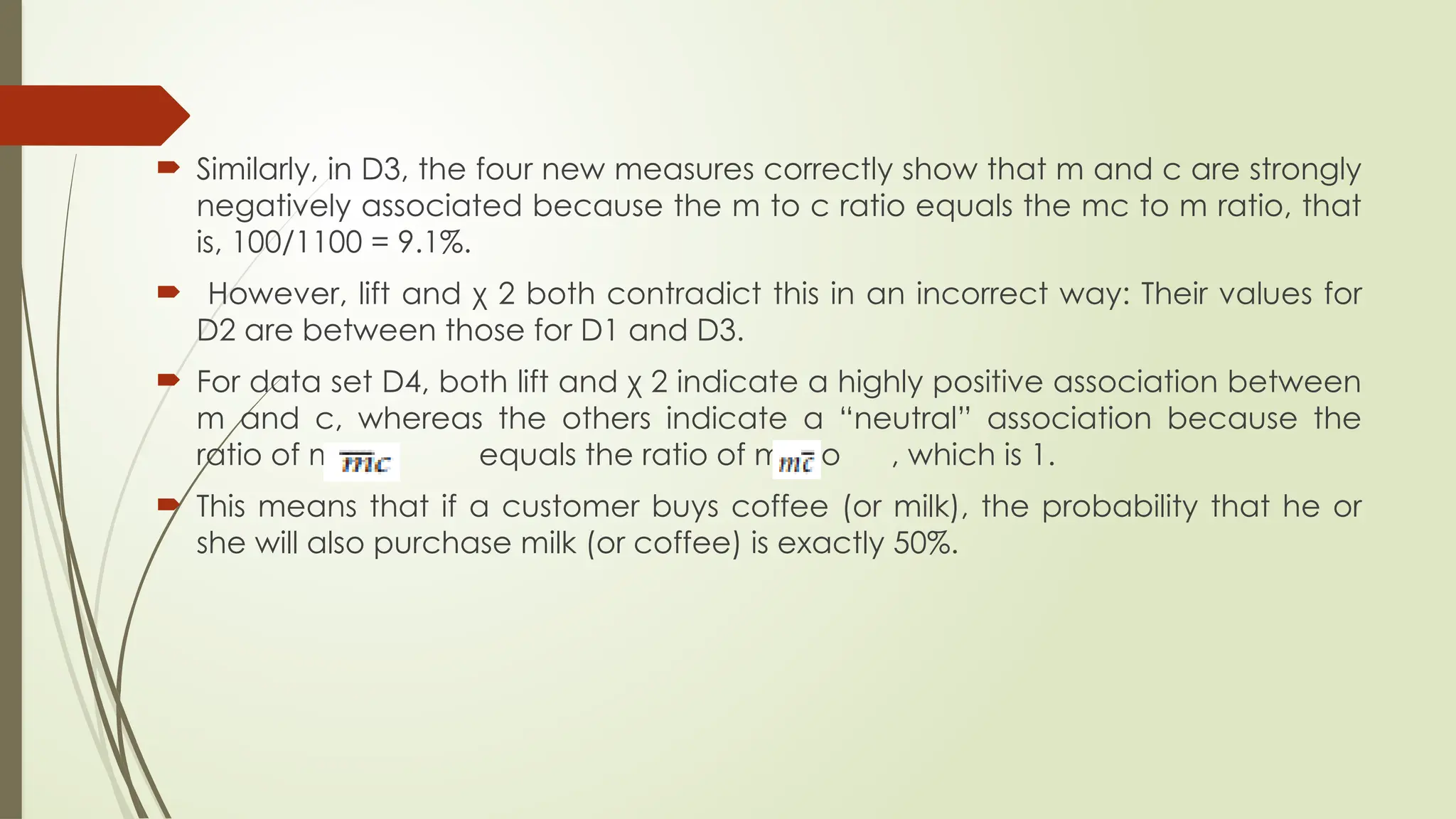  Similarly, in D3, the four new measures correctly show that m and c are strongly
negatively associated because the m to c ratio equals the mc to m ratio, that
is, 100/1100 = 9.1%.
 However, lift and χ 2 both contradict this in an incorrect way: Their values for
D2 are between those for D1 and D3.
 For data set D4, both lift and χ 2 indicate a highly positive association between
m and c, whereas the others indicate a “neutral” association because the
ratio of mc to equals the ratio of mc to , which is 1.
 This means that if a customer buys coffee (or milk), the probability that he or
she will also purchase milk (or coffee) is exactly 50%.
 