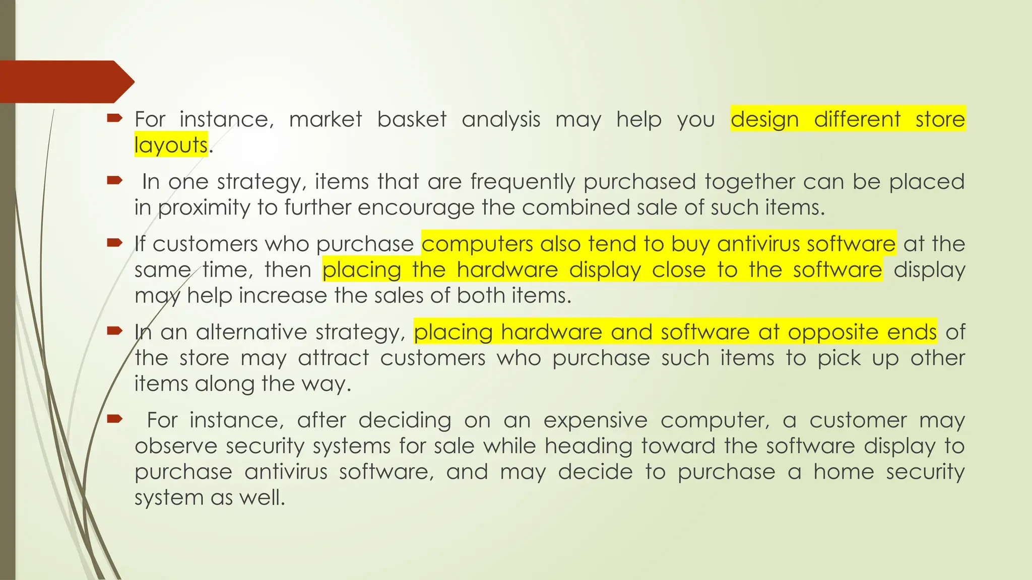  For instance, market basket analysis may help you design different store
layouts.
 In one strategy, items that are frequently purchased together can be placed
in proximity to further encourage the combined sale of such items.
 If customers who purchase computers also tend to buy antivirus software at the
same time, then placing the hardware display close to the software display
may help increase the sales of both items.
 In an alternative strategy, placing hardware and software at opposite ends of
the store may attract customers who purchase such items to pick up other
items along the way.
 For instance, after deciding on an expensive computer, a customer may
observe security systems for sale while heading toward the software display to
purchase antivirus software, and may decide to purchase a home security
system as well.
 
