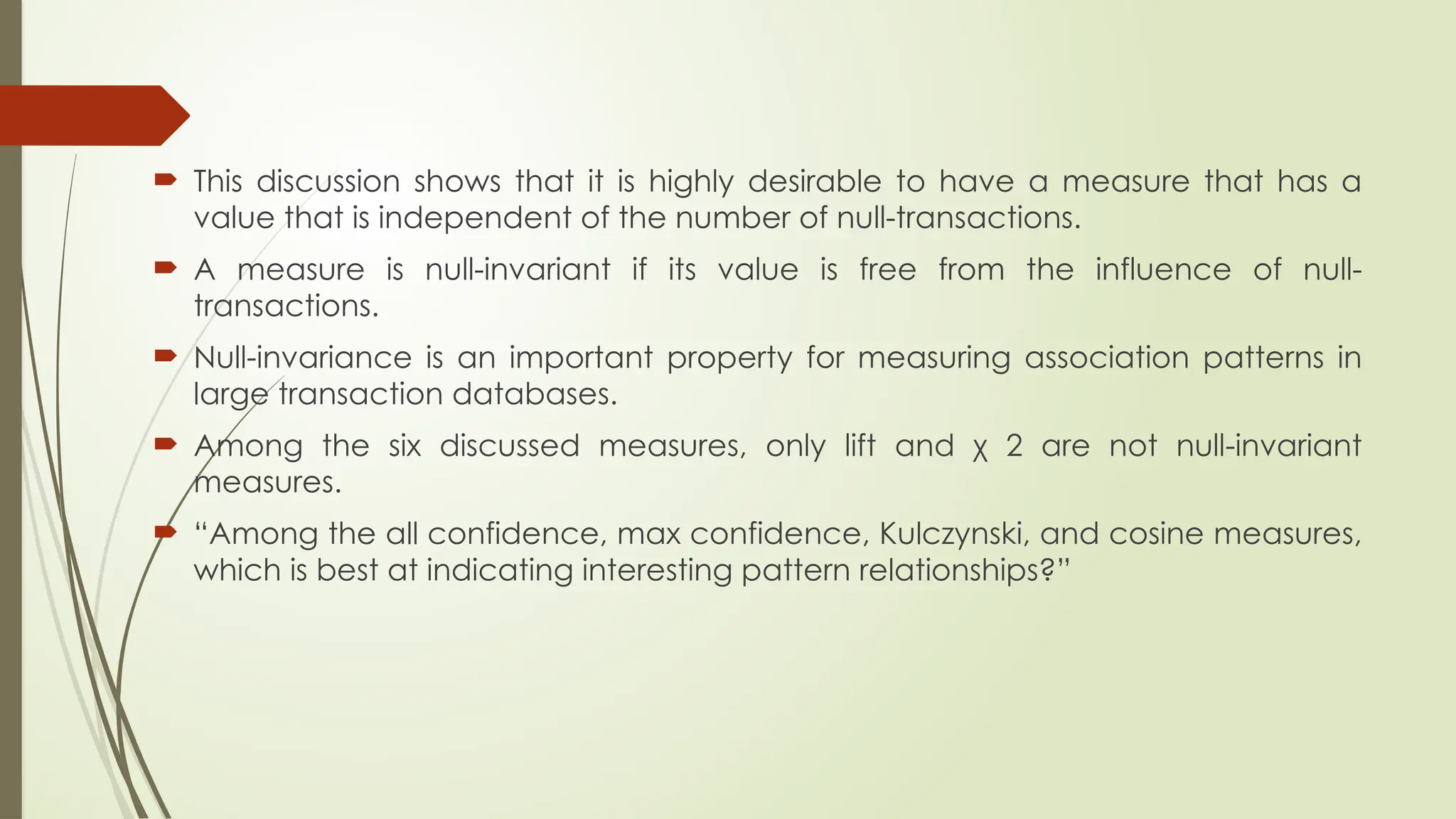  This discussion shows that it is highly desirable to have a measure that has a
value that is independent of the number of null-transactions.
 A measure is null-invariant if its value is free from the influence of null-
transactions.
 Null-invariance is an important property for measuring association patterns in
large transaction databases.
 Among the six discussed measures, only lift and χ 2 are not null-invariant
measures.
 “Among the all confidence, max confidence, Kulczynski, and cosine measures,
which is best at indicating interesting pattern relationships?”
 