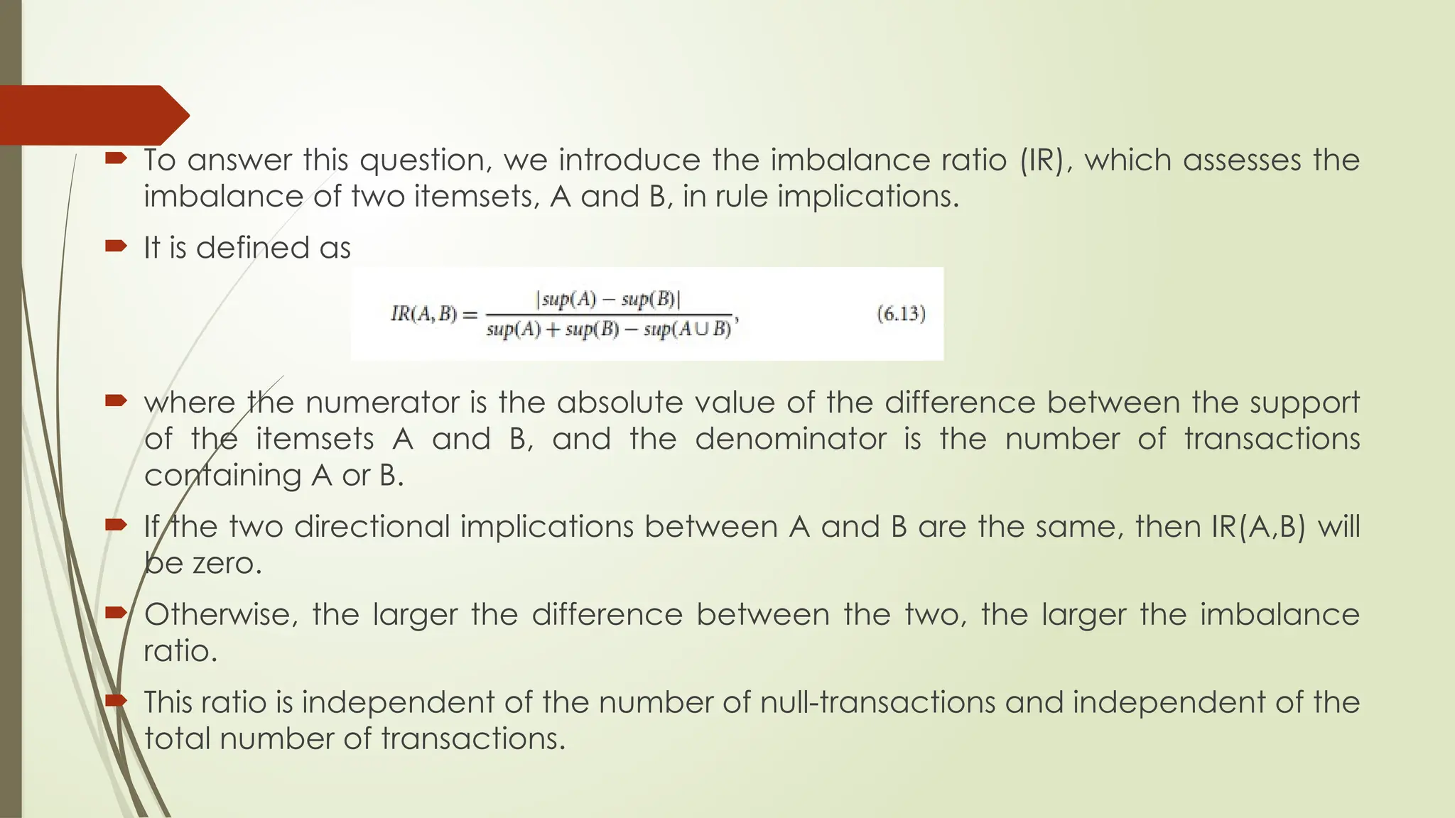  To answer this question, we introduce the imbalance ratio (IR), which assesses the
imbalance of two itemsets, A and B, in rule implications.
 It is defined as
 where the numerator is the absolute value of the difference between the support
of the itemsets A and B, and the denominator is the number of transactions
containing A or B.
 If the two directional implications between A and B are the same, then IR(A,B) will
be zero.
 Otherwise, the larger the difference between the two, the larger the imbalance
ratio.
 This ratio is independent of the number of null-transactions and independent of the
total number of transactions.
 