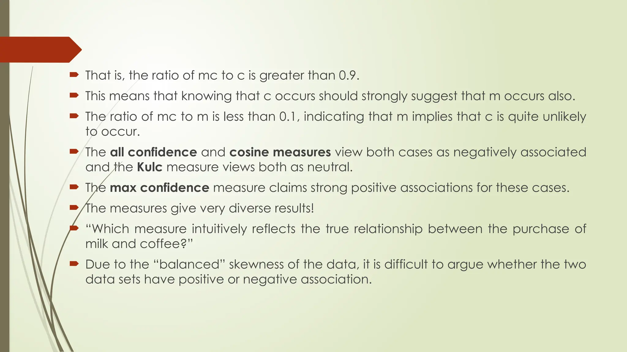  That is, the ratio of mc to c is greater than 0.9.
 This means that knowing that c occurs should strongly suggest that m occurs also.
 The ratio of mc to m is less than 0.1, indicating that m implies that c is quite unlikely
to occur.
 The all confidence and cosine measures view both cases as negatively associated
and the Kulc measure views both as neutral.
 The max confidence measure claims strong positive associations for these cases.
 The measures give very diverse results!
 “Which measure intuitively reflects the true relationship between the purchase of
milk and coffee?”
 Due to the “balanced” skewness of the data, it is difficult to argue whether the two
data sets have positive or negative association.
 