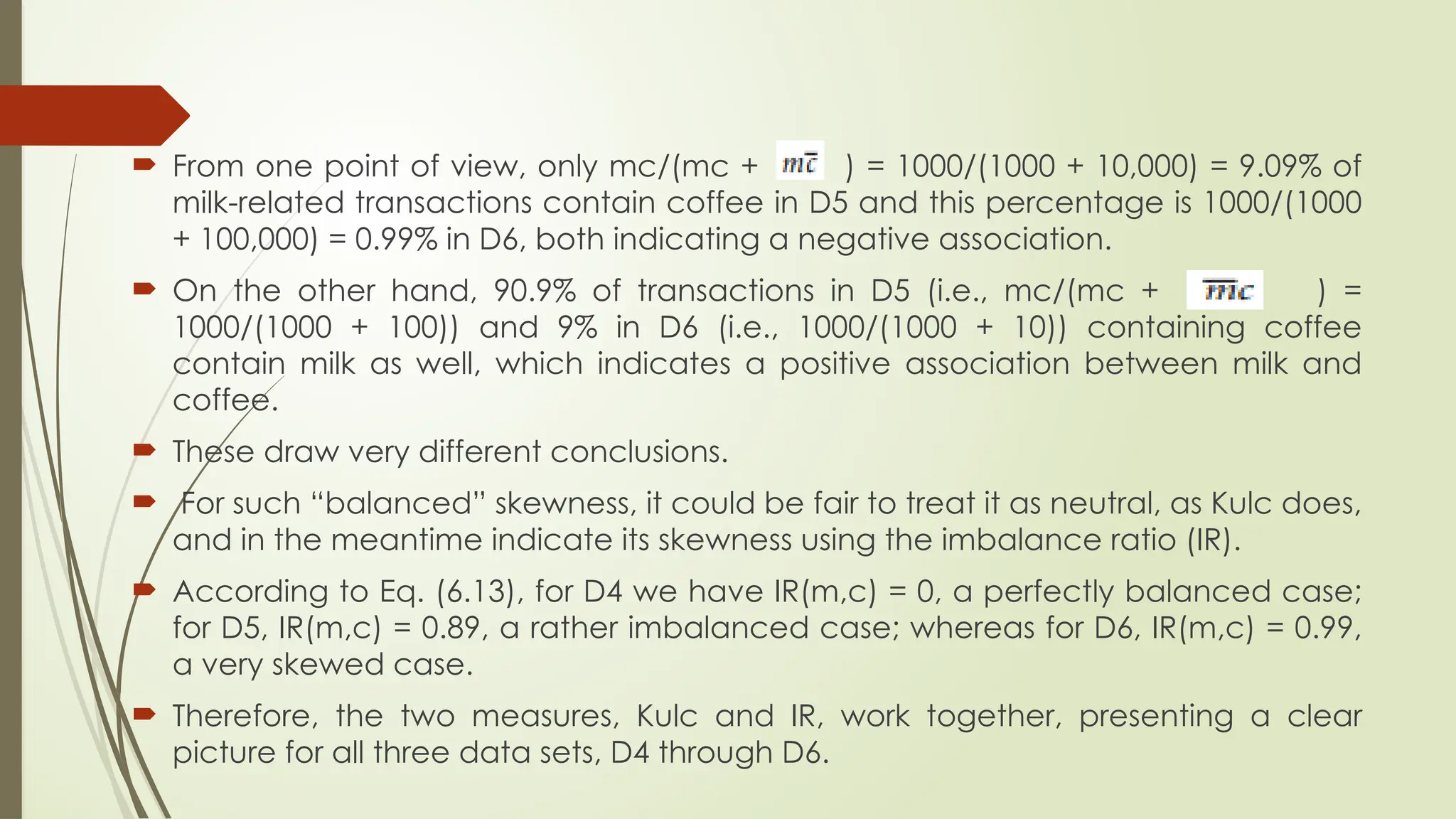  From one point of view, only mc/(mc + ) = 1000/(1000 + 10,000) = 9.09% of
milk-related transactions contain coffee in D5 and this percentage is 1000/(1000
+ 100,000) = 0.99% in D6, both indicating a negative association.
 On the other hand, 90.9% of transactions in D5 (i.e., mc/(mc + ) =
1000/(1000 + 100)) and 9% in D6 (i.e., 1000/(1000 + 10)) containing coffee
contain milk as well, which indicates a positive association between milk and
coffee.
 These draw very different conclusions.
 For such “balanced” skewness, it could be fair to treat it as neutral, as Kulc does,
and in the meantime indicate its skewness using the imbalance ratio (IR).
 According to Eq. (6.13), for D4 we have IR(m,c) = 0, a perfectly balanced case;
for D5, IR(m,c) = 0.89, a rather imbalanced case; whereas for D6, IR(m,c) = 0.99,
a very skewed case.
 Therefore, the two measures, Kulc and IR, work together, presenting a clear
picture for all three data sets, D4 through D6.
 