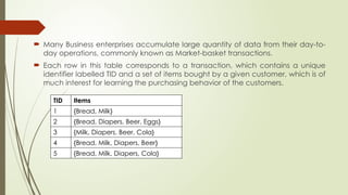  Many Business enterprises accumulate large quantity of data from their day-to-
day operations, commonly known as Market-basket transactions.
 Each row in this table corresponds to a transaction, which contains a unique
identifier labelled TID and a set of items bought by a given customer, which is of
much interest for learning the purchasing behavior of the customers.
TID Items
1 {Bread, Milk}
2 {Bread, Diapers, Beer, Eggs}
3 {Milk, Diapers, Beer, Cola}
4 {Bread, Milk, Diapers, Beer}
5 {Bread, Milk, Diapers, Cola}
 