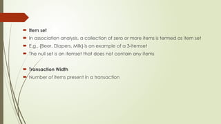  Item set
 In association analysis, a collection of zero or more items is termed as item set
 E.g., {Beer, Diapers, Milk} is an example of a 3-itemset
 The null set is an itemset that does not contain any items
 Transaction Width
 Number of items present in a transaction
 