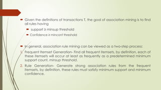  Given the definitions of transactions T, the goal of association mining is to find
all rules having
 support ≥ minsup threshold
 Confidence ≥ minconf threshold
 In general, association rule mining can be viewed as a two-step process:
1. Frequent Itemset Generation- Find all frequent itemsets, by definition, each of
these itemsets will occur at least as frequently as a predetermined minimum
support count, minsup threshold.
2. Rule Generation- Generate strong association rules from the frequent
itemsets, by definition, these rules must satisfy minimum support and minimum
confidence.
 