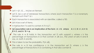  Let I = {I1, I2,..., Im} be an itemset.
 Let D, be a set of database transactions where each transaction T is a nonempty
itemset such that T I.
⊆
 Each transaction is associated with an identifier, called a TID.
 Let A be a set of items.
 A transaction T is said to contain A if A T.
⊆
 An association rule is an implication of the form A B, where A I, B I, A ≠ ,
⇒ ⊂ ⊂ ∅
B ≠ , and A ∩B = φ
∅ .
 The rule A B holds in the transaction set D with support s, where s is the
⇒
percentage of transactions in D that contain A B (i.e., the union of sets A and B
∪
say, or, both A and B).
 This is taken to be the probability, P(A B).
∪
 The rule A B has confidence c in the transaction set D, where c is the
⇒
percentage of transactions in D containing A that also contain B.
 