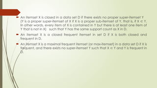  An itemset X is closed in a data set D if there exists no proper super-itemset Y
(Y is a proper super-itemset of X if X is a proper sub-itemset of Y, that is, if X Y.
⊂
In other words, every item of X is contained in Y but there is at least one item of
Y that is not in X) such that Y has the same support count as X in D.
 An itemset X is a closed frequent itemset in set D if X is both closed and
frequent in D.
 An itemset X is a maximal frequent itemset (or max-itemset) in a data set D if X is
frequent, and there exists no super-itemset Y such that X Y and Y is frequent in
⊂
D.
 