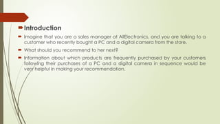 Introduction
 Imagine that you are a sales manager at AllElectronics, and you are talking to a
customer who recently bought a PC and a digital camera from the store.
 What should you recommend to her next?
 Information about which products are frequently purchased by your customers
following their purchases of a PC and a digital camera in sequence would be
very helpful in making your recommendation.
 