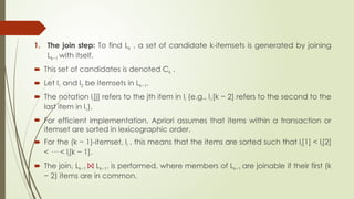 1. The join step: To find Lk , a set of candidate k-itemsets is generated by joining
Lk−1 with itself.
 This set of candidates is denoted Ck .
 Let l1 and l2 be itemsets in Lk−1.
 The notation li[j] refers to the jth item in li (e.g., l1[k − 2] refers to the second to the
last item in l1).
 For efficient implementation, Apriori assumes that items within a transaction or
itemset are sorted in lexicographic order.
 For the (k − 1)-itemset, li , this means that the items are sorted such that li[1] < li[2]
< ··· < li[k − 1].
 The join, Lk−1 ⨝ Lk−1, is performed, where members of Lk−1 are joinable if their first (k
− 2) items are in common.
 