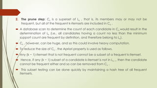 2. The prune step: Ck is a superset of Lk , that is, its members may or may not be
frequent, but all of the frequent k-itemsets are included in Ck .
 A database scan to determine the count of each candidate in Ck would result in the
determination of Lk (i.e., all candidates having a count no less than the minimum
support count are frequent by definition, and therefore belong to Lk).
 Ck , however, can be huge, and so this could involve heavy computation.
 To reduce the size of Ck , the Apriori property is used as follows.
 Any (k − 1)-itemset that is not frequent cannot be a subset of a frequent k-itemset.
 Hence, if any (k − 1)-subset of a candidate k-itemset is not in Lk−1, then the candidate
cannot be frequent either and so can be removed from Ck .
 This subset testing can be done quickly by maintaining a hash tree of all frequent
itemsets.
 