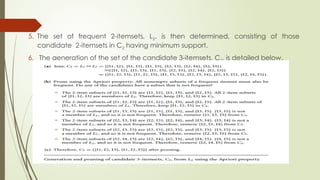 5. The set of frequent 2-itemsets, L2, is then determined, consisting of those
candidate 2-itemsets in C2 having minimum support.
6. The generation of the set of the candidate 3-itemsets, C3, is detailed below.
 