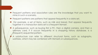  Frequent patterns and association rules are the knowledge that you want to
mine in such a scenario.
 Frequent patterns are patterns that appear frequently in a data set.
 For example, a set of items, such as milk and bread, that appear frequently
together in a transaction data set is a frequent itemset.
 A subsequence, such as buying first a PC, then a digital camera, and then a
memory card, if it occurs frequently in a shopping history database, is a
(frequent) sequential pattern.
 A substructure can refer to different structural forms, such as subgraphs,
subtrees, which may be combined with itemsets or subsequences.
 