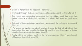  Step 1 of Apriori finds the frequent 1-itemsets, L1.
 In steps 2 through 10, Lk−1 is used to generate candidates Ck to find Lk for k ≥ 2.
 The apriori gen procedure generates the candidates and then uses the
Apriori property to eliminate those having a subset that is not frequent (step
3).
 Once all of the candidates have been generated, the database is scanned
(step 4).
 For each transaction, a subset function is used to find all subsets of the
transaction that are candidates (step 5), and the count for each of these
candidates is accumulated (steps 6 and 7).
 Finally, all the candidates satisfying the minimum support (step 9) form the set
of frequent itemsets, L (step 11).
 