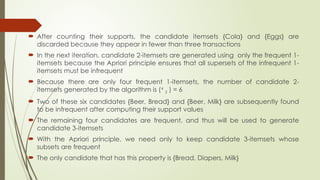  After counting their supports, the candidate itemsets {Cola} and {Eggs} are
discarded because they appear in fewer than three transactions
 In the next iteration, candidate 2-itemsets are generated using only the frequent 1-
itemsets because the Apriori principle ensures that all supersets of the infrequent 1-
itemsets must be infrequent
 Because there are only four frequent 1-itemsets, the number of candidate 2-
itemsets generated by the algorithm is (4
2 ) = 6
 Two of these six candidates {Beer, Bread} and {Beer, Milk} are subsequently found
to be infrequent after computing their support values
 The remaining four candidates are frequent, and thus will be used to generate
candidate 3-itemsets
 With the Apriori principle, we need only to keep candidate 3-itemsets whose
subsets are frequent
 The only candidate that has this property is {Bread, Diapers, Milk}
 