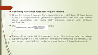 Generating Association Rules from Frequent Itemsets
 Once the frequent itemsets from transactions in a database D have been
found, it is straightforward to generate strong association rules from them (where
strong association rules satisfy both minimum support and minimum
confidence).
 This can be done using Eq. for confidence
 The conditional probability is expressed in terms of itemset support count, where
support count(A B) is the number of transactions containing the itemsets A B,
∪ ∪
and support count(A) is the number of transactions containing the itemset A.
 