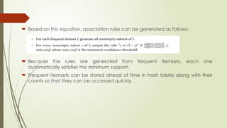  Based on this equation, association rules can be generated as follows:
 Because the rules are generated from frequent itemsets, each one
automatically satisfies the minimum support.
 Frequent itemsets can be stored ahead of time in hash tables along with their
counts so that they can be accessed quickly.
 