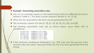  Example -Generating association rules.
 Let’s try an example based on the transactional data for AllElectronics shown
before in Table 6.1. The data contain frequent itemset X = {I1, I2, I5}.
 What are the association rules that can be generated from X?
 The nonempty subsets of X are {I1, I2}, {I1, I5}, {I2, I5}, {I1}, {I2}, and {I5}.
 The resulting association rules are as shown below, each listed with its
confidence:
 If the minimum confidence threshold is, say, 70%, then only the second, third,
and last rules are output, because these are the only ones generated that are
strong.
 