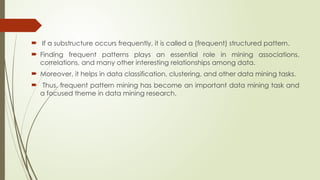  If a substructure occurs frequently, it is called a (frequent) structured pattern.
 Finding frequent patterns plays an essential role in mining associations,
correlations, and many other interesting relationships among data.
 Moreover, it helps in data classification, clustering, and other data mining tasks.
 Thus, frequent pattern mining has become an important data mining task and
a focused theme in data mining research.
 