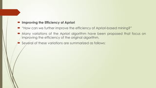  Improving the Efficiency of Apriori
 “How can we further improve the efficiency of Apriori-based mining?”
 Many variations of the Apriori algorithm have been proposed that focus on
improving the efficiency of the original algorithm.
 Several of these variations are summarized as follows:
 