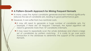  A Pattern-Growth Approach for Mining Frequent Itemsets
 In many cases the Apriori candidate generate-and-test method significantly
reduces the size of candidate sets, leading to good performance gain.
 However, it can suffer from two nontrivial costs:
 It may still need to generate a huge number of candidate sets. For
example, if there are 104
frequent 1-itemsets, the Apriori algorithm will
need to generate more than 107
candidate 2-itemsets.
 It may need to repeatedly scan the whole database and check a large
set of candidates by pattern matching. It is costly to go over each
transaction in the database to determine the support of the candidate
itemsets.
 