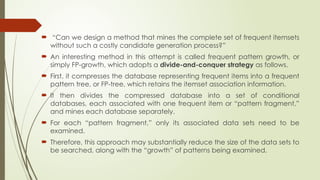  “Can we design a method that mines the complete set of frequent itemsets
without such a costly candidate generation process?”
 An interesting method in this attempt is called frequent pattern growth, or
simply FP-growth, which adopts a divide-and-conquer strategy as follows.
 First, it compresses the database representing frequent items into a frequent
pattern tree, or FP-tree, which retains the itemset association information.
 It then divides the compressed database into a set of conditional
databases, each associated with one frequent item or “pattern fragment,”
and mines each database separately.
 For each “pattern fragment,” only its associated data sets need to be
examined.
 Therefore, this approach may substantially reduce the size of the data sets to
be searched, along with the “growth” of patterns being examined.
 